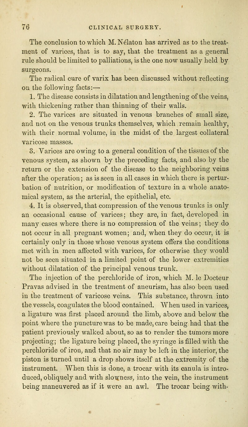 The conclusion to whicli M. Ni^laton has arrived as to the treat- ment of varices, that is to say, that the treatment as a general rule should be limited to palliations, is the one now usually held by surgeons. The radical cure of varix has been discussed without reflecting on the following facts:— 1. The disease consists in dilatation and lengthening of the veins, with thickening rather than thinning of their walls. 2. The varices are situated in venous branches of small size, and not on the venous trunks themselves, which remain healthy, with their normal volume, in the midst of the largest collateral varicose masses. 3. Varices are owing to a general condition of the tissues of the venous system, as shown by the preceding facts, and also by the return or the extension of the disease to the neighboring veins after the operation; as is seen in all cases in which there is pertur- bation of nutrition, or modification of texture in a whole anato- mical system, as the arterial, the epithelial, etc. 4. It is observed, that compression of the venous trunks is only an occasional cause of varices; they are, in fact, developed in many cases where there is no compression of the veins; they do not occur in all pregnant women; and, when they do occur, it is certainly only in those whose venous system offers the conditions met with in men affected with varices, for otherwise they would not be seen situated in a limited point of the lower extremities without dilatation of the principal venous trunk. The injection of the perchloride of iron, which M. le Docteur Pravas advised in the treatment of aneurism, has also been used in the treatment of varicose veins. This substance, thrown into the vessels, coagulates the blood contained. When used in varices, a ligature was first placed around the limb, above and below the point where the puncture was to be made, care being had that the patient previously walked about, so as to render the tumors more projecting; the ligature being placed, the syringe is filled with the perchloride of iron^ and that no air may be left in the interior, the piston is turned until a drop shows itself at the extremity of the instrument. When this is done, a trocar with its canula is intro- duced, obliquely and with slowness^ into the vein, the instrument being maneuvered as if it were an awl. The trocar being with-