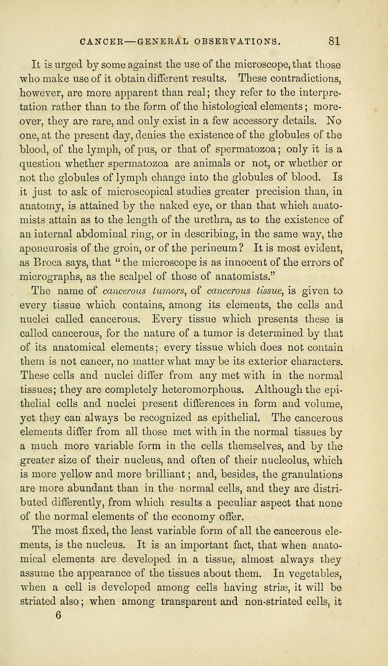 It is urged by some against tlie use of the microscope, tliat tliose who make use of it obtain different results. These contradictions, however, are more apparent than real; they refer to the interpre- tation rather than to the form of the histological elements; more- over, they are rare, and only exist in a few accessory details. No one, at the present day, denies the existence of the globules of the blood, of the lymph, of pus, or that of spermatozoa; only it is a question whether spermatozoa are animals or not, or whether or not the globules of lymph change into the globules of blood. Is it just to ask of microscopical studies greater precision than, in anatomy, is attained by the naked eye, or than that which anato- mists attain as to the length of the urethra, as to the existence of an internal abdominal ring, or in describing, in the same way, the aponeurosis of the groin, or of the perineum? It is most evident, as Broca says, that the microscope is as innocent of the errors of micrographs, as the scalpel of those of anatomists. The name of cancerous tumors, of cancerous tissue, is given to every tissue which contains, among its elements, the cells and nuclei called cancerous. Every tissue which presents these is called cancerous, for the nature of a tumor is determined by that of its anatomical elements; every tissue which does not contain them is not cancer, no matter what may be its exterior characters. These cells and nuclei differ from any met with in the normal tissues; they are completely heteromorphous. Although the epi- thelial cells and nuclei present differences in form and volume, yet they can always be recognized as epithelial. The cancerous elements differ from all those met with in the normal tissues by a much more variable form in the cells themselves, and by the greater size of their nucleus, and often of their nucleolus, which is more yellow and more brilliant; and, besides, the granulations are more abundant than in the normal cells, and they are distri- buted differently, from which results a peculiar aspect that none of the normal elements of the economy offer. The most fixed, the least variable form of all the cancerous ele- ments, is the nucleus. It is an important fact, that when anato- mical elements are developed in a tissue, almost always they assume the appearance of the tissues about them. In vegetables, when a cell is developed among cells having strige, it will be striated also; when among transparent and non-striated cells, it 6