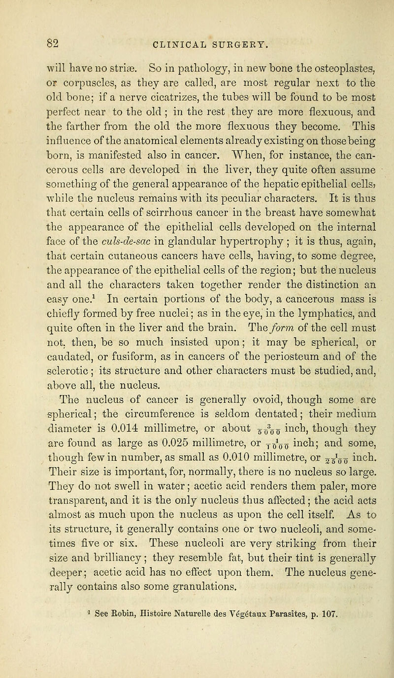 will have no strite. So in pathology, in new bone the osteoplastes, or corpuscles, as they are called, are most regular next to the old bone; if a nerve cicatrizes, the tubes will be found to be most perfect near to the old ; in the rest they are more flexuous, and the farther from the old the more flexuous they become. This influence of the anatomical elements already existing on thosebeing born, is manifested also in cancer. When, for instance, the can- cerous cells are developed in the liver, they quite often assume something of the general appearance of the hepatic epithelial cells? while the nucleus remains wdth its peculiar characters. It is thus that certain cells of scirrhous cancer in the breast have somewhat the appearance of the epithelial cells developed on the internal face of the culs-de-sac in glandular hypertrophy ; it is thus, again, that certain cutaneous cancers have cells, having, to some degree, the appearance of the epithelial cells of the region; but the nucleus and all the characters taken together render the distinction an easy one.^ In certain portions of the body, a cancerous mass is chiefly formed by free nuclei; as in the eye, in the lymphatics, and quite often in the liver and the brain. The/orm of the cell must not. then, be so much insisted upon; it may be spherical, or caudated, or fusiform, as in cancers of the periosteum and of the sclerotic ; its structure and other characters must be studied, and, above all, the nucleus. The nucleus of cancer is generally ovoid, though some are spherical; the circumference is seldom dentated; their medium diameter is 0.014 millimetre, or about 5 ooo ii^ch, though they are found as large as 0.025 millimetre, or y^^oo iiicl^^; a-^d- some, though few in number, as small as 0.010 millimetre, or 23^0^ inch. Their size is important, for, normally, there is no nucleus so large. They do not swell in water; acetic acid renders them paler, more transparent, and it is the only nucleus thus affected; the acid acts almost as much upon the nucleus as upon the cell itself. As to its structure, it generally contains one or two nucleoli, and some- times five or six. These nucleoli are very striking from their size and brilliancy; they resemble fat, but their tint is generally deeper; acetic acid has no effect upon them. The nucleus gene- rally contains also some granulations. 1 See Robin, Histoire Naturelle des Veg^taux Parasites, p. 107.