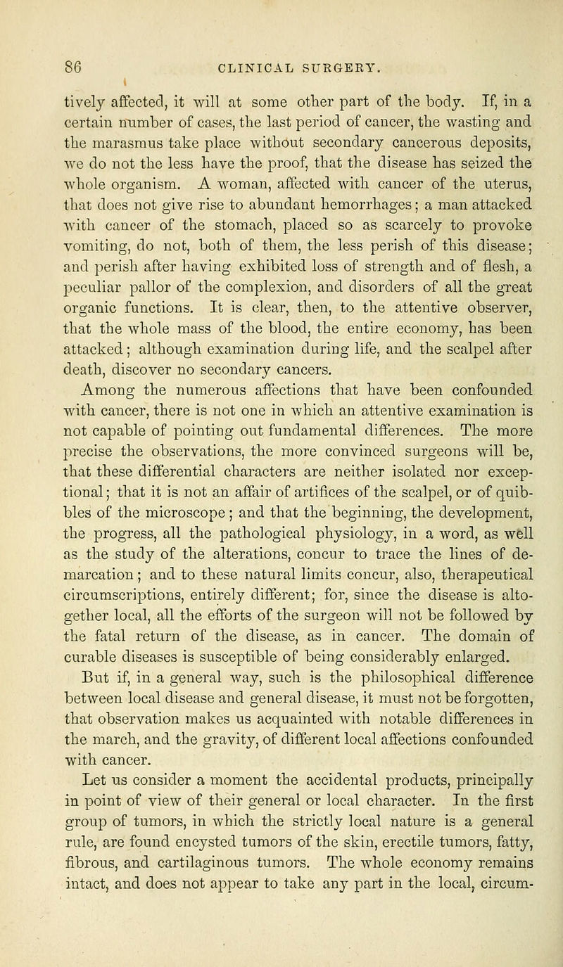 I tively affected, it will at some other part of the body. If, in a certain niimber of cases, the last period of cancer, the wasting and the marasmus take place without secondary cancerous deposits, we do not the less have the proof, that the disease has seized the whole organism. A woman, affected with cancer of the uterus, that does not give rise to abundant hemorrhages; a man attacked with cancer of the stomach, placed so as scarcely to provoke vomiting, do not, both of them, the less perish of this disease; and perish after having exhibited loss of strength and of flesh, a peculiar pallor of the complexion, and disorders of all the great organic functions. It is clear, then, to the attentive observer, that the whole mass of the blood, the entire economy, has been attacked; although examination during life, and the scalpel after death, discover no secondary cancers. Among the numerous affections that have been confounded with cancer, there is not one in which an attentive examination is not capable of pointing out fundamental differences. The more precise the observations, the more convinced surgeons will be, that these differential characters are neither isolated nor excep- tional ; that it is not an affair of artifices of the scalpel, or of quib- bles of the microscope ; and that the beginning, the development, the progress, all the pathological physiology, in a word, as well as the study of the alterations, concur to trace the lines of de- marcation ; and to these natural limits concur, also, therapeutical circumscriptions, entirely different; for, since the disease is alto- gether local, all the efforts of the surgeon will not be followed by the fatal return of the disease, as in cancer. The domain of curable diseases is susceptible of being considerably enlarged. But if, in a general way, such is the philosophical difference between local disease and general disease, it must not be forgotten, that observation makes us acquainted with notable differences in the march, and the gravity, of different local affections confounded with cancer. Let us consider a moment the accidental products, principally in point of view of their general or local character. In the first group of tumors, in which the strictly local nature is a general rule, are found encysted tumors of the skin, erectile tumors, fatty, fibrous, and cartilaginous tumors. The whole economy remains intact, and does not appear to take any part in the local^ circum-