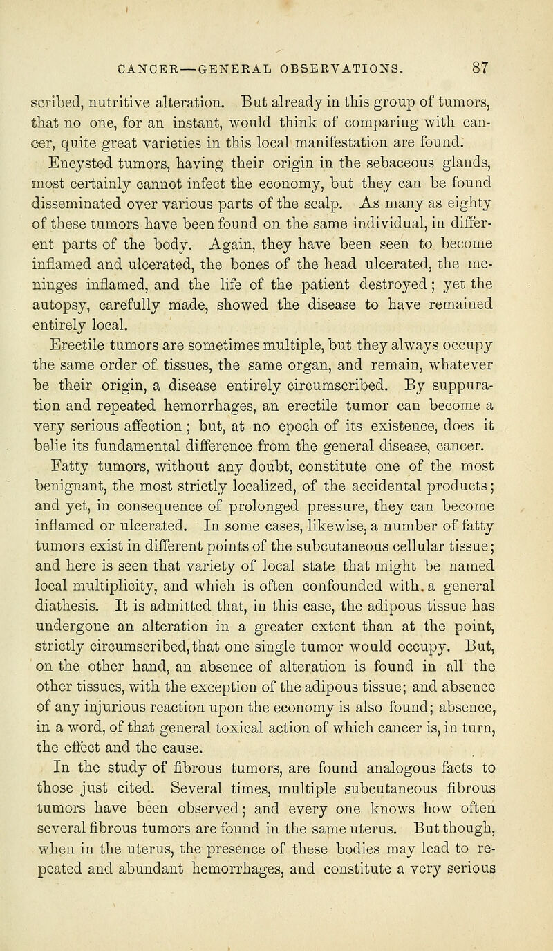 scribed, nutritive alteration. But already in this group of tumors, that no one, for an instant, would think of comparing with can- cer, quite great varieties in this local manifestation are found. Encysted tumors, having their origin in the sebaceous glands, most certainly cannot infect the economy, but they can be found disseminated over various parts of the scalp. As many as eighty of these tumors have been found on the same individual, in differ- ent parts of the body. Again, they have been seen to become inflamed and ulcerated, the bones of the head ulcerated, the me- ninges inflamed, and the life of the patient destroj^-ed; yet the autopsy, carefully made, showed the disease to have remained entirely local. Erectile tumors are sometimes multiple, but they always occupy the same order of. tissues, the same organ, and remain, whatever be their origin, a disease entirely circumscribed. By suppura- tion and repeated hemorrhages, an erectile tumor can become a very serious affection ; but, at no epoch of its existence, does it belie its fundamental difference from the general disease, cancer. Eatty tumors, without any doubt, constitute one of the most benignant, the most strictly localized, of the accidental products; and yet, in consequence of prolonged pressure, they can become inflamed or ulcerated. In some cases, likewise, a number of fatty tumors exist in different points of the subcutaneous cellular tissue; and here is seen that variety of local state that might be named local multiplicity, and which is often confounded with, a general diathesis. It is admitted that, in this case, the adipous tissue has undergone an alteration in a greater extent than at the point, strictly circumscribed, that one single tumor would occupy. But, on the other hand, an absence of alteration is found in all the other tissues, with the exception of the adipous tissue; and absence of any injurious reaction upon the economy is also found; absence, in a word, of that general toxical action of which cancer is, in turn, the effect and the cause. In the study of fibrous tumors, are found analogous facts to those just cited. Several times, multiple subcutaneous fibrous tumors have been observed; and every one knows how often several fibrous tumors are found in the same uterus. But though, when in the uterus, the presence of these bodies may lead to re- peated and abundant hemorrhages, and constitute a very serious