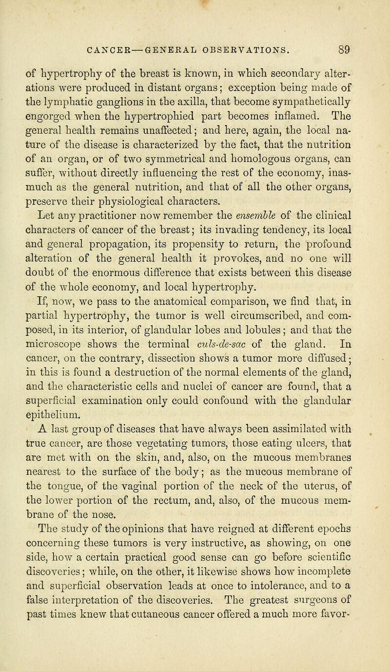 of hypertrophy of the breast is known, in which secondary alter- ations were produced in distant organs; exception being made of the lymphatic ganglions in the axilla, that become sympathetically engorged when the hypertrophied part becomes inflamed. The general health remains unaffected; and here, again, the local na- ture of the disease is characterized by the fact, that the nutrition of an organ, or of two symmetrical and homologous organs, can suffer, without directly influencing the rest of the economy, inas- much as the general nutrition, and that of all the other organs, preserve their physiological characters. Let any practitioner now remember the ensemble of the clinical characters of cancer of the breast; its invading tendency, its local and general propagation, its propensity to return, the profound alteration of the general health it provokes, and no one will doubt of the enormous difference that exists between this disease of the whole economy, and local hypertrophy. If, now, we pass to the anatomical comparison, we find that, in partial hypertrophy, the tumor is well circumscribed, and com- posed, in its interior, of glandular lobes and lobules; and that the microscope shows the terminal culs-de-sac of the gland. In cancer, on the contrary, dissection shows a tumor more diffused; in this is found a destruction of the normal elements of the gland, and the characteristic cells and nuclei of cancer are found, that a superficial examination only could confound with the glandular epithelium. A last group of diseases that have always been assimilated with true cancer, are those vegetating tumors, those eating ulcers, that are met with on the skin, and, also, on the mucous membranes nearest to the surface of the body; as the mucous membrane of the tongue, of the vaginal portion of the neck of the uterus, of the lower portion of the rectum, and, also, of the mucous mem- brane of the nose. The study of the opinions that have reigned at different epochs concerning these tumors is very instructive, as showing, on one side, how a certain practical good sense can go before scientific discoveries; while, on the other, it likewise shows how incomplete and superficial observation leads at once to intolerance, and to a false interpretation of the discoveries. The greatest surgeons of past times knew that cutaneous cancer offered a much more favor-