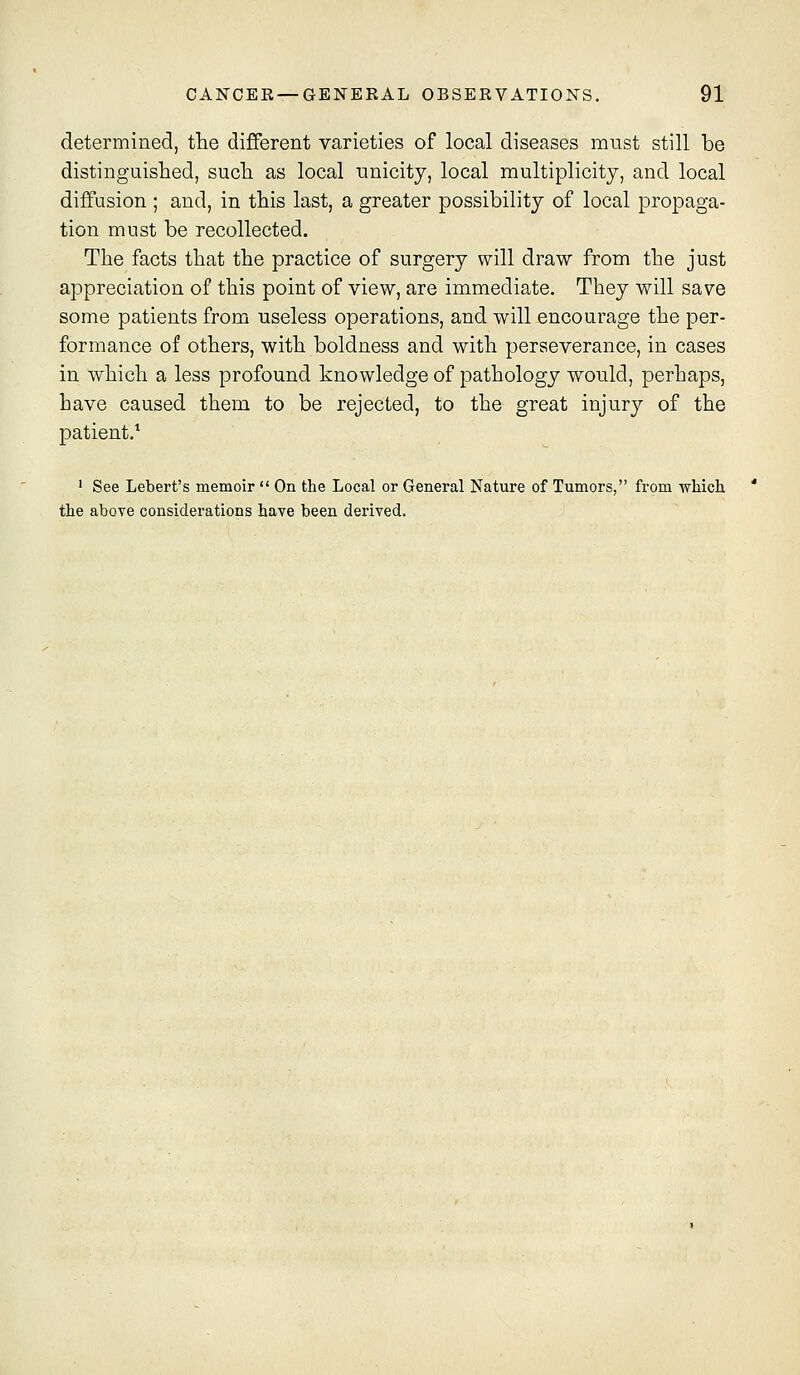 determined, the different varieties of local diseases must still be distinguished, such as local unicitj, local multiplicity, and local diffusion ; and, in this last, a greater possibility of local propaga- tion must be recollected. The facts that the practice of surgery will draw from the just appreciation of this point of view, are immediate. They will save some patients from useless operations, and will encourage the per- formance of others, with boldness and with perseverance, in cases in which a less profound knowledge of pathology would, perhaps, have caused them to be rejected, to the great injury of the patient.'' ' See Lebert's memoir  On the Local or General Nature of Tumors, from -which the above considerations have been derived.