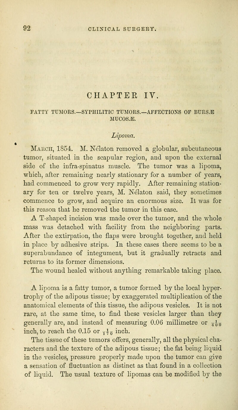 CHAPTER IV. FATTY TUMORS.—SYPHILITIC TUMORS.—AFFECTIONS OF BURS.E MUCOSAE. Lipoma. March, 1854. M. Nelaton removed a globular, subcutaneous tumor, situated in the scapular region, and upon tbe external side of the infra-spinatus muscle. The tumor was a lipoma, which, after remaining nearly stationary for a number of years, had commenced to grow very rapidly. After remaining station- ary for ten or twelve years, M. Nekton said, they sometimes commence to grow, and acquire an enormous size. It was for this reason that he removed the tumor in this case. A T-shaped incision was made over the tumor, and the whole mass was detached with facility from the neighboring parts. After the extirpation, the flaps were brought together, and held in place by adhesive strips. In these cases there seems to be a superabundance of integument, but it gradually retracts and returns to its former dimensions. The wound healed without anything remarkable taking place. A lipoma is a fatty tumor, a tumor formed by the local hyper- trophy of the adipous tissue; by exaggerated multiplication of the anatomical elements of this tissue, the adipous vesicles. It is not rare, at the same time, to find these vesicles larger than they generally are, and instead of measuring 0.06 millimetre or ^^^ inch, to reach the 0.15 or j^-^ inch. The tissue of these tumors offers, generally, all the physical cha- racters and the texture of the adipous tissue; the fat being liquid in the vesicles, pressure properly made upon the tumor can give a sensation of fluctuation as distinct as that found in a collection of liquid. The usual texture of lipomas can be modified by the