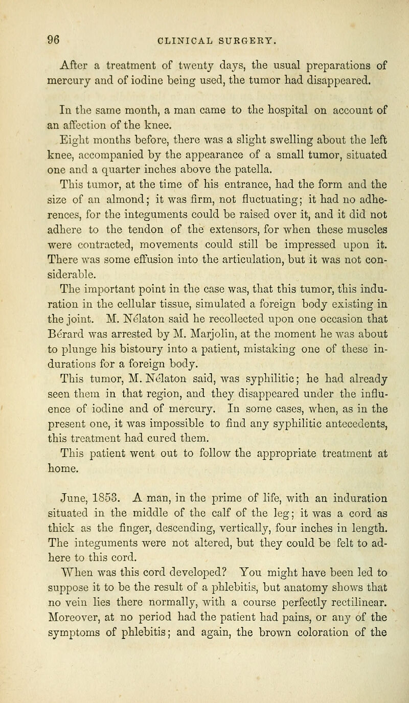 After a treatment of twenty days, the usual preparations of mercury and of iodine being used, the tumor had disappeared. In the same month, a man came to the hospital on account of an affection of the knee. Eight months before, there was a slight swelling about the left knee, accompanied by the appearance of a small tumor, situated one and a quarter inches above the patella. This tumor, at the time of his entrance, had the form and the size of an almond; it was firm, not fluctuating; it had no adhe- rences, for the integuments could be raised over it, and it did not adhere to the tendon of the extensors, for when these muscles were contracted, movements could still be impressed upon it. There was some effusion into the articulation, but it was not con- siderable. The important point in the case was, that this tumor, this indu- ration in the cellular tissue, simulated a foreign body existing in the joint. M. Nelaton said he recollected upon one occasion that Berard was arrested by M. Marjolin, at the moment he was about to plunge his bistoury into a patient, mistaking one of these in- durations for a foreign body. This tumor, M. Nelaton said, was syphilitic; he had already seen them in that region, and they disappeared under the influ- ence of iodine and of mercury. In some cases, when, as in the present one, it was impossible to find any syphilitic antecedents, this treatment had cured them. This patient went out to follow the appropriate treatment at home. June, 1853. A man, in the prime of life, with an induration situated in the middle of the calf of the leg; it was a cord as thick as the finger, descending, vertically, four inches in length. The integuments were not altered, but they could be felt to ad- here to this cord. When was this cord developed? You might have been led to suppose it to be the result of a phlebitis, but anatomy shows that no vein lies there normally, with a course perfectly rectilinear. Moreover, at no period had the patient had pains, or any of the symptoms of phlebitis; and again, the brown coloration of the