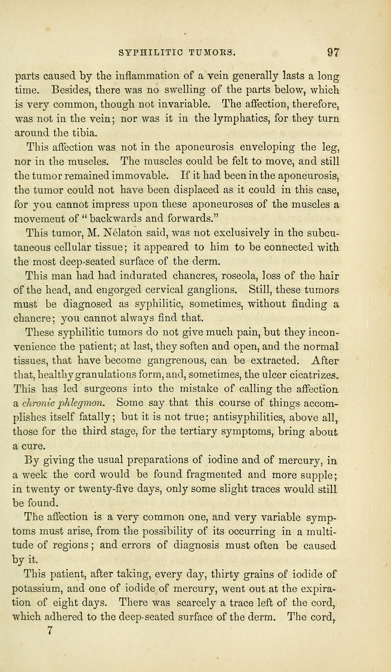 parts caused by the inflammation of a vein generally lasts a long time. Besides, tliere was no swelling of the parts below, which is very common, though not invariable. The aflfection, therefore, was not in the vein; nor was it in the lymphatics, for they turn around the tibia. This affection was not in the aponeurosis enveloping the leg, nor in the muscles. The muscles could be felt to move, and still the tumor remained immovable. If it had been in the aponeurosis, the tumor could not have been displaced as it could in this case, for you cannot impress upon these aponeuroses of the muscles a movement of  backwards and forwards. This tumor, M. Nelaton said, was not exclusively in the subcu- taneous cellular tissue; it appeared to him to be connected with the most deep-seated surface of the derm. This man had had indurated chancres, roseola, loss of the hair of the head, and engorged cervical ganglions. Still, these tumors must be diagnosed as syphilitic, sometimes, without finding a chancre; you cannot always find that. These syphilitic tumors do not give much pain, but they incon- venience the patient; at last, they soften and open, and the normal tissues, that have become gangrenous, can be extracted. After that, healthy granulations form, and, sometimes, the ulcer cicatrizes. This has led surgeons into the mistake of calling the affection a chronic phlegmon. Some say that this course of things accom- plishes itself fatally; but it is not true; antisyphilitics, above ally those for the third stage, for the tertiary symptoms, bring about a cure. By giving the usual preparations of iodine and of mercury, in a week the cord would be found fragmented and more supple; in twenty or twenty-five days, only some slight traces would still be found. The affection is a very common one, and very variable symp- toms must arise, from the possibility of its occurring in a multi- tude of regions; and errors of diagnosis must often be caused by it. This patient, after taking, every day, thirty grains of iodide of potassium, and one of iodide of mercury, went out at the expira- tion of eight days. There was scarcely a trace left of the cord, which adhered to the deep-seated surface of the derm. The cord^ 7