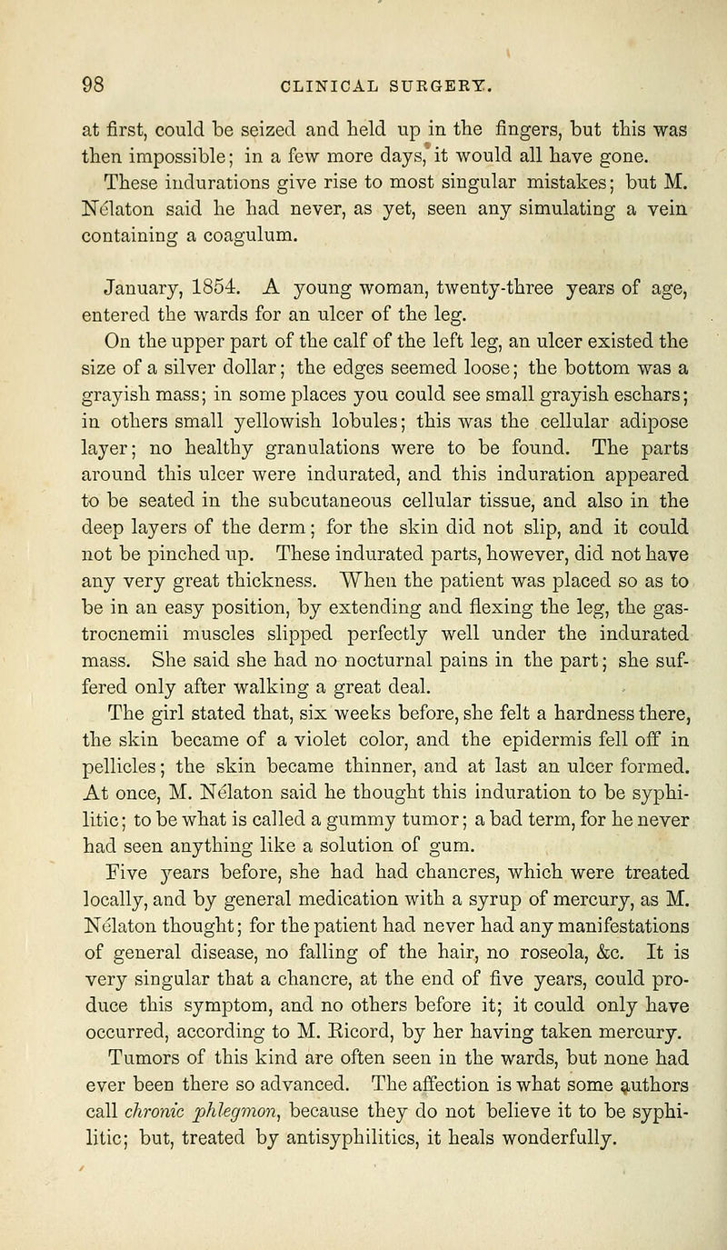 at first, could be seized and held up in the fingers, but this was then impossible; in a few more days,' it would all have gone. These indurations give rise to most singular mistakes; but M. N^laton said he had never, as yet, seen any simulating a vein containing a coagulum. January, 1854. A young woman, twenty-three years of age, entered the wards for an ulcer of the leg. On the upper part of the calf of the left leg, an ulcer existed the size of a silver dollar; the edges seemed loose; the bottom was a grayish mass; in some places you could see small grayish eschars; in others small yellowish lobules; this was the cellular adipose layer; no healthy granulations were to be found. The parts around this ulcer were indurated, and this induration appeared to be seated in the subcutaneous cellular tissue, and also in the deep layers of the derm; for the skin did not slip, and it could not be pinched up. These indurated parts, however, did not have any very great thickness. When the patient was placed so as to be in an easy position, by extending and flexing the leg, the gas- trocnemii muscles slipped perfectly well under the indurated mass. She said she had no nocturnal pains in the part; she suf- fered only after walking a great deal. The girl stated that, six weeks before, she felt a hardness there, the skin became of a violet color, and the epidermis fell off in pellicles; the skin became thinner, and at last an ulcer formed. At once, M. Nelaton said he thought this induration to be syphi- litic ; to be what is called a gummy tumor; a bad term, for he never had seen anything like a solution of gum. Five je&rs before, she had had chancres, which were treated locally, and by general medication with a syrup of mercury, as M. Nelaton thought; for the patient had never had any manifestations of general disease, no falling of the hair, no roseola, &c. It is very singular that a chancre, at the end of five years, could pro- duce this symptom, and no others before it; it could only have occurred, according to M. Eicord, by her having taken mercury. Tumors of this kind are often seen in the wards, but none had ever been there so advanced. The affection is what some 9,uthors call chronic phlegmon, because they do not believe it to be syphi- litic; but, treated by antisyphilitics, it heals wonderfully.