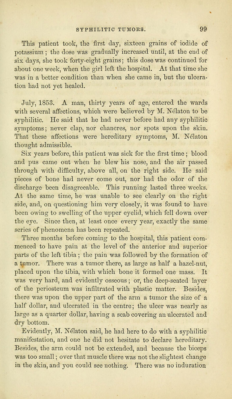 This patient took, the first day, sixteen grains of iodide of potassium; the dose was gradually increased until, at the end of six days, she took forty-eight grains; this dose was continued for about one week, when the girl left the hospital. At that time she was in a better condition than when she came in, but the ulcera- tion had not yet healed. July, 1853. A man, thirty years of age, entered the wards with several affections, which were believed by M. Nelaton to be syphilitic. He said that he had never before had any syphilitic symptoms; never clap, nor chancres, nor spots upon the skin. That these affections were hereditary symptoms, M, Nelaton thought admissible. Six years before, this patient was sick for the first time ; blood and pus came out when he blew his nose, and the air passed through with dif&culty, above all, on the right side. He said pieces of bone had never come out, nor had the odor of the discharge been disagreeable. This running lasted three weeks. At the same time, he was unable to see clearly on the right side, and, on questioning him very closely, it was found to have been owing to swelling of the upper eyelid, which fell down over the eye. Since then, at least once every year, exactly the same series of phenomena has been repeated. Three months before coming to the hospital, this patient com- menced to have pain at the level of the anterior and superior parts of the left tibia; the pain was followed by the formation of a tumor. There was a tumor there, as large as half a hazel-nut, placed upon the tibia, with which bone it formed one mass. It was very hard, and evidently osseous ; or, the deep-seated layer of the periosteum was infiltrated with plastic matter. Besides, there was upon the upper part of the arm a tumor the size of a half dollar, and ulcerated in the centre; the ulcer was nearly as large as a quarter dollar, having a scab covering an ulcerated and dry bottom. Evidently, M. IsTelaton said, he had here to do with a syphilitic manifestation, and one he did not hesitate to declare hereditary. Besides, the arm could not be extended, and because the biceps was too small; over that muscle there was not the slightest change in the skin, and you could see nothing. There was no induration