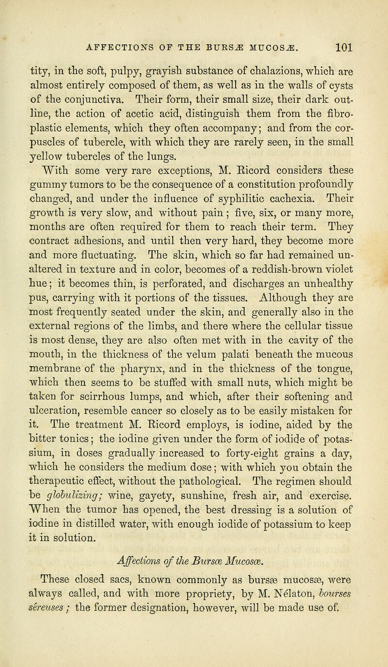 tity, in the soft, pulpy, grayisTi substance of clialazions, which are almost entirely composed of them, as well as in the walls of cysts of the conjunctiva. Their form, their small size, their dark out- line, the action of acetic acid, distinguish them from the fibro- plastic elements, which they often accompany; and from the cor- puscles of tubercle, with which they are rarely seen, in the small yellow tubercles of the lungs. With some very rare exceptions, M. Eicord considers these gummy tumors to be the consequence of a constitution profoundly changed, and under the influence of syphilitic cachexia. Their growth is very slow, and without pain; five, six, or many more, months are often required for them to reach their term. They contract adhesions, and until then very hard, they become more and more fluctuating. The skin, which so far had remained un- altered in texture and in color, becomes of a reddish-brown violet hue; it becomes thin, is perforated, and discharges an unhealthy pus, carrying with it portions of the tissues. Although they are most frequently seated under the skin, and generally also in the external regions of the limbs, and there where the cellular tissue is most dense, they are also often met with in the cavity of the mouth, in the thickness of the velum palati beneath the mucous membrane of the pharynx, and in the thickness of the tongue, which then seems to be stuffed with small nuts, which might be taken for scirrhous lumps, and which, after their softening and ulceration, resemble cancer so closely as to be easily mistaken for it. The treatment M. Eicord employs, is iodine, aided by the bitter tonics; the iodine given under the form of iodide of potas- sium, in doses gradually increased to forty-eight grains a day, which he considers the medium dose; with which you obtain the therapeutic effect, without the pathological. The regimen should be glohulizing; wine, gayety, sunshine, fresh air, and exercise. When the tumor has opened, the best dressing is a solution of iodine in distilled water, with enough iodide of potassium to keep it in solution. Affections of the Butscb Mucosce. These closed sacs, known commonly as bursse mucos£e, were always called, and with more propriety, by M. ISTdlaton, bourses sereuses ; the former designation, however, will be made use of.