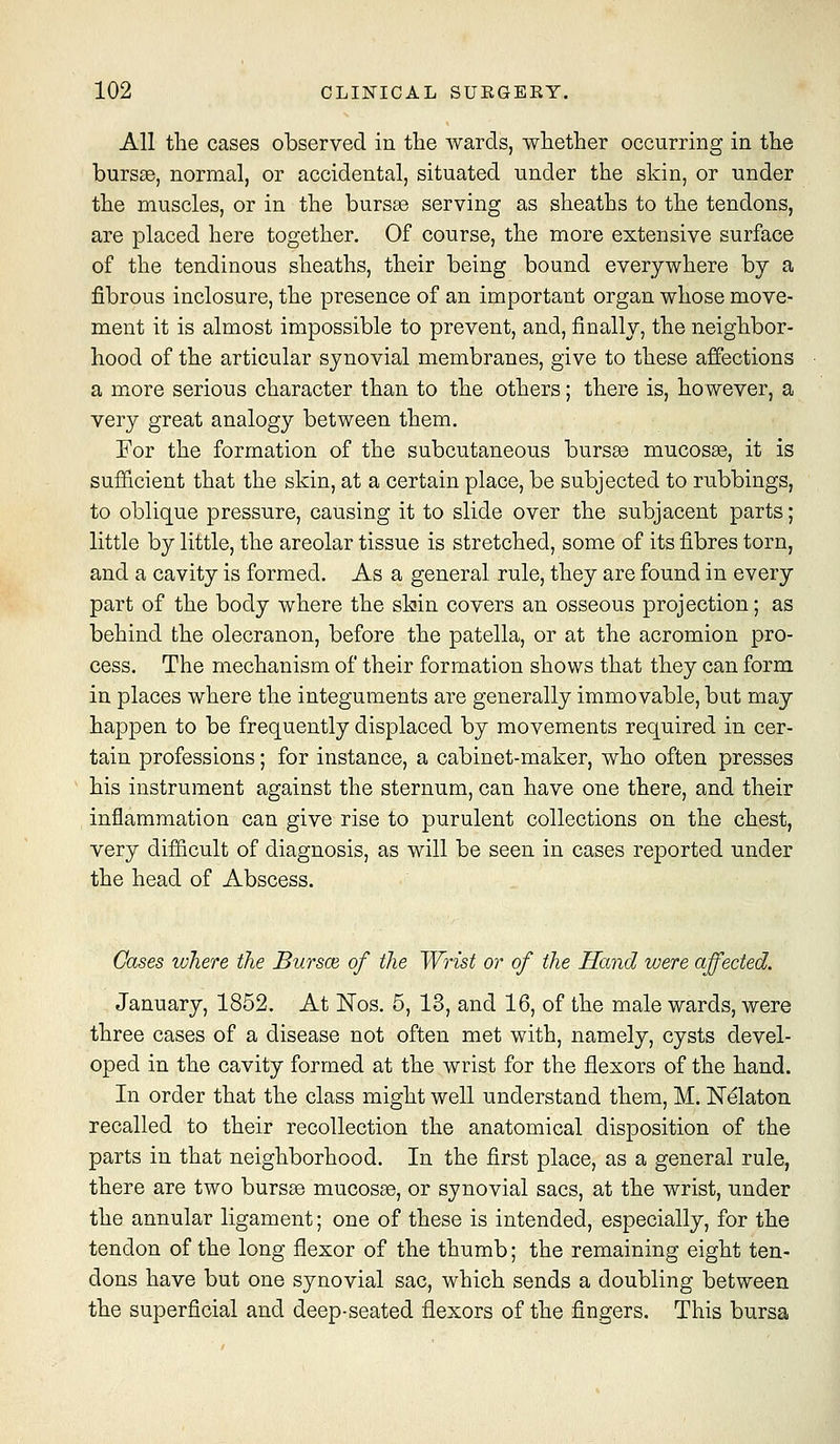 All the cases observed in the wards, whether occurring in the burs«, normal, or accidental, situated under the skin, or under the muscles, or in the bursse serving as sheaths to the tendons, are placed here together. Of course, the more extensive surface of the tendinous sheaths, their being bound everywhere by a fibrous inclosure, the presence of an important organ whose move- ment it is almost impossible to prevent, and, finally, the neighbor- hood of the articular synovial membranes, give to these affections a more serious character than to the others; there is, however, a very great analogy between them. For the formation of the subcutaneous burs^ mucosae, it is sufficient that the skin, at a certain place, be subjected to rubbings, to oblique pressure, causing it to slide over the subjacent parts; little by little, the areolar tissue is stretched, some of its fibres torn, and a cavity is formed. As a general rule, they are found in every part of the body where the slain covers an osseous projection; as behind the olecranon, before the patella, or at the acromion pro- cess. The mechanism of their formation shows that they can form in places where the integuments are generally immovable, but may happen to be frequently displaced by movements required in cer- tain professions; for instance, a cabinet-maker, who often presses his instrument against the sternum, can have one there, and their inflammation can give rise to purulent collections on the chest, very difficult of diagnosis, as will be seen in cases reported under the head of Abscess. Gases where the Bursce, of the Wrist or of the Hand were affected. January, 1852. At ISTos. 6, 13, and 16, of the male wards, were three cases of a disease not often met with, namely, cysts devel- oped in the cavity formed at the wrist for the flexors of the hand. In order that the class might well understand them, M. Kelaton recalled to their recollection the anatomical disposition of the parts in that neighborhood. In the first place, as a general rule, there are two bursas mucosae, or synovial sacs, at the wrist, under the annular ligament; one of these is intended, especially, for the tendon of the long flexor of the thumb; the remaining eight ten- dons have but one synovial sac, which sends a doubling between the superficial and deep-seated flexors of the fingers. This bursa