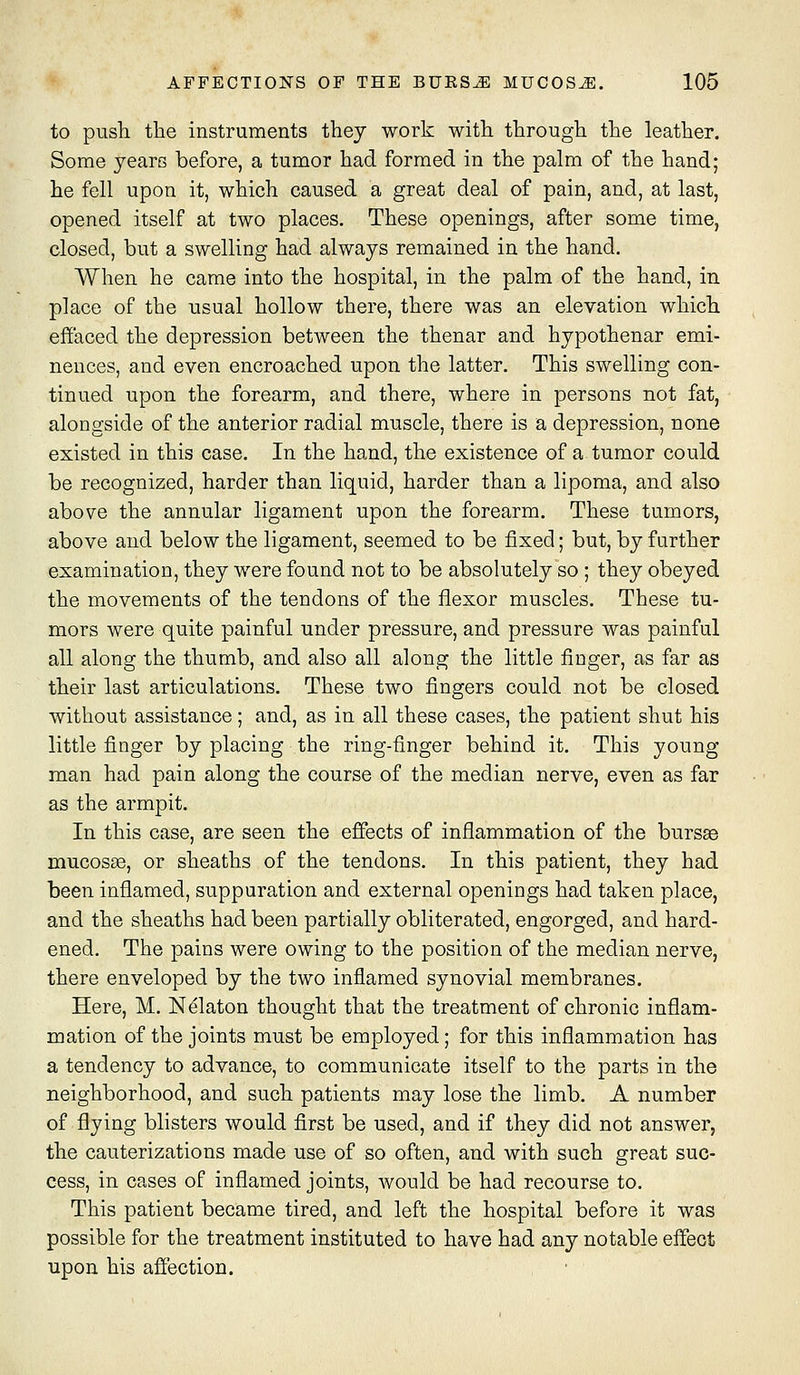 to push the instruments they work with through the leather. Some years before, a tumor had formed in the palm of the hand; he fell upon it, which caused a great deal of pain, and, at last, opened itself at two places. These openings, after some time, closed, but a swelling had always remained in the hand. When he came into the hospital, in the palm of the hand, in place of the usual hollow there, there was an elevation which effaced the depression between the thenar and hypothenar emi- nences, and even encroached upon the latter. This swelling con- tinued upon the forearm, and there, where in persons not fat, alongside of the anterior radial muscle, there is a depression, none existed in this case. In the hand, the existence of a tumor could be recognized, harder than liquid, harder than a lipoma, and also above the annular ligament upon the forearm. These tumors, above and below the ligament, seemed to be fixed; but, by further examination, they were found not to be absolutely so ; they obeyed the movements of the tendons of the flexor muscles. These tu- mors were quite painful under pressure, and pressure was painful all along the thumb, and also all along the little finger, as far as their last articulations. These two fingers could not be closed without assistance; and, as in all these cases, the patient shut his little finger by placing the ring-finger behind it. This young man had pain along the course of the median nerve, even as far as the armpit. In this case, are seen the effects of inflammation of the bursse mucosae, or sheaths of the tendons. In this patient, they had been inflamed, suppuration and external openings had taken place, and the sheaths had been partially obliterated, engorged, and hard- ened. The pains were owing to the position of the median nerve, there enveloped by the two inflamed synovial membranes. Here, M. Ndlaton thought that the treatment of chronic inflam- mation of the joints must be employed; for this inflammation has a tendency to advance, to communicate itself to the parts in the neighborhood, and such patients may lose the limb. A number of flying blisters would first be used, and if they did not answer, the cauterizations made use of so often, and with such great suc- cess, in cases of inflamed joints, would be had recourse to. This patient became tired, and left the hospital before it was possible for the treatment instituted to have had any notable effect upon his affection.