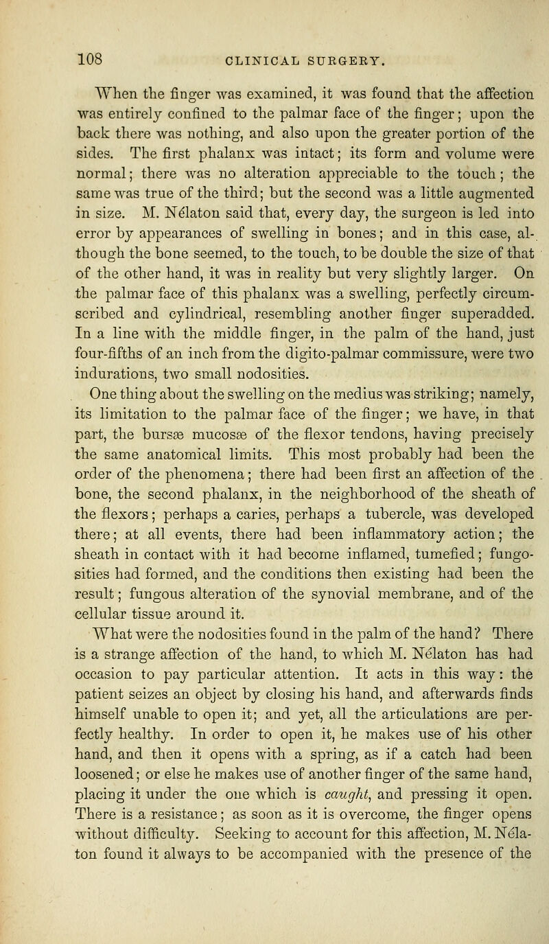When the finger was examined, it was found that the affection was entirely confined to the palmar face of the finger; upon the back there was nothing, and also upon the greater portion of the sides. The first phalanx was intact; its form and volume were normal; there was no alteration appreciable to the touch ; the sameAvas true of the third; but the second was a little augmented in size. M. N^laton said that, every day, the surgeon is led into error by appearances of swelling in bones; and in this case, al- though the bone seemed, to the touch, to be double the size of that of the other hand, it was in reality but very slightly larger. On the palmar face of this phalanx was a swelling, perfectly circum- scribed and cylindrical, resembling another finger superadded. In a line with the middle finger, in the palm of the hand, just four-fifths of an inch from the digito-palmar commissure, were two indurations, two small nodosities. One thing about the swelling on the medius was striking; namely, its limitation to the palmar face of the finger; we have, in that part, the burs£e mucosse of the flexor tendons, having precisely the same anatomical limits. This most probably had been the order of the phenomena; there had been first an affection of the bone, the second phalanx, in the neighborhood of the sheath of the flexors; perhaps a caries, perhaps a tubercle, was developed there; at all events, there had been inflammatory action; the sheath in contact with it had become inflamed, tumefied; fungo- sities had formed, and the conditions then existing had been the result; fungous alteration of the synovial membrane, and of the cellular tissue around it. What were the nodosities found in the palm of the hand? There is a strange affection of the hand, to which M. Nelaton has had occasion to pay particular attention. It acts in this way: the patient seizes an object by closing his hand, and afterwards finds himself unable to open it; and yet, all the articulations are per- fectly healthy. In order to open it, he makes nse of his other hand, and then it opens with a spring, as if a catch had been loosened; or else he makes use of another finger of the same hand, placing it under the one which is caught, and pressing it open. There is a resistance; as soon as it is overcome, the finger opens without difficulty. Seeking to account for this affection, M. Nela- ton found it always to be accompanied with the presence of the