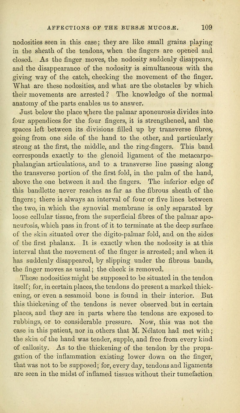 nodosities seen in this case; they are like small grains playing in the sheath of the tendons, when the fingers are opened and closed. As the finger moves, the nodosity suddenly disappears, and the disappearance of the nodosity is simultaneous with the giving way of the catch, checking the movement of the finger. What are these nodosities, and what are the obstacles by which their movements are arrested ? The knowledge of the normal anatomy of the parts enables us to answer. Just below the place where the palmar aponeurosis divides into four appendices for the four fingers, it is strengthened, and the spaces left between its divisions filled up by transverse fibres, going from one side of the hand to the other, and particularly strong at the first, the middle, and the ring-fingers. This band corresponds exactly to the glenoid ligament of the metacarpo- phalangian articulations, and to a transverse line passing along the transverse portion of the first fold, in the palm of the hand, above the one between it and the fingers. The inferior edge of this bandlette never reaches as far as the fibrous sheath of the fingers; there is always an interval of four or five lines between the two, in which the synovial membrane is only separated by loose cellular tissue, from the superficial fibres of the palmar apo- neurosis, which pass in front of it to terminate at the deep surface of the skin situated over the digito-palmar fold, and on the sides of the first phalanx. It is exactly when the nodosity is at this interval that the movement of the finger is arrested; and when it has suddenly disappeared, by slipping under the fibrous bands, the finger moves as usual; the check is removed. These nodosities might be supposed to be situated in the tendon itself; for, in certain places, the tendons do present a marked thick- ening, or even a sesamoid bone is found in their interior. But this thickening of the tendons is never observed but in certain places, and they are in parts where the tendons are exposed to rubbings, or to considerable pressure. Now, this was not the case in this patient, nor in others that M. ISTelaton had met with; the skin of the hand was tender, supple, and free from every kind of callosity. As to the thickening of the tendon by the propa- gation of the inflammation existing lower down on the finger, that was not to be supposed; for, every day, tendons and ligaments are seen in the midst of inflamed tissues without their tumefaction