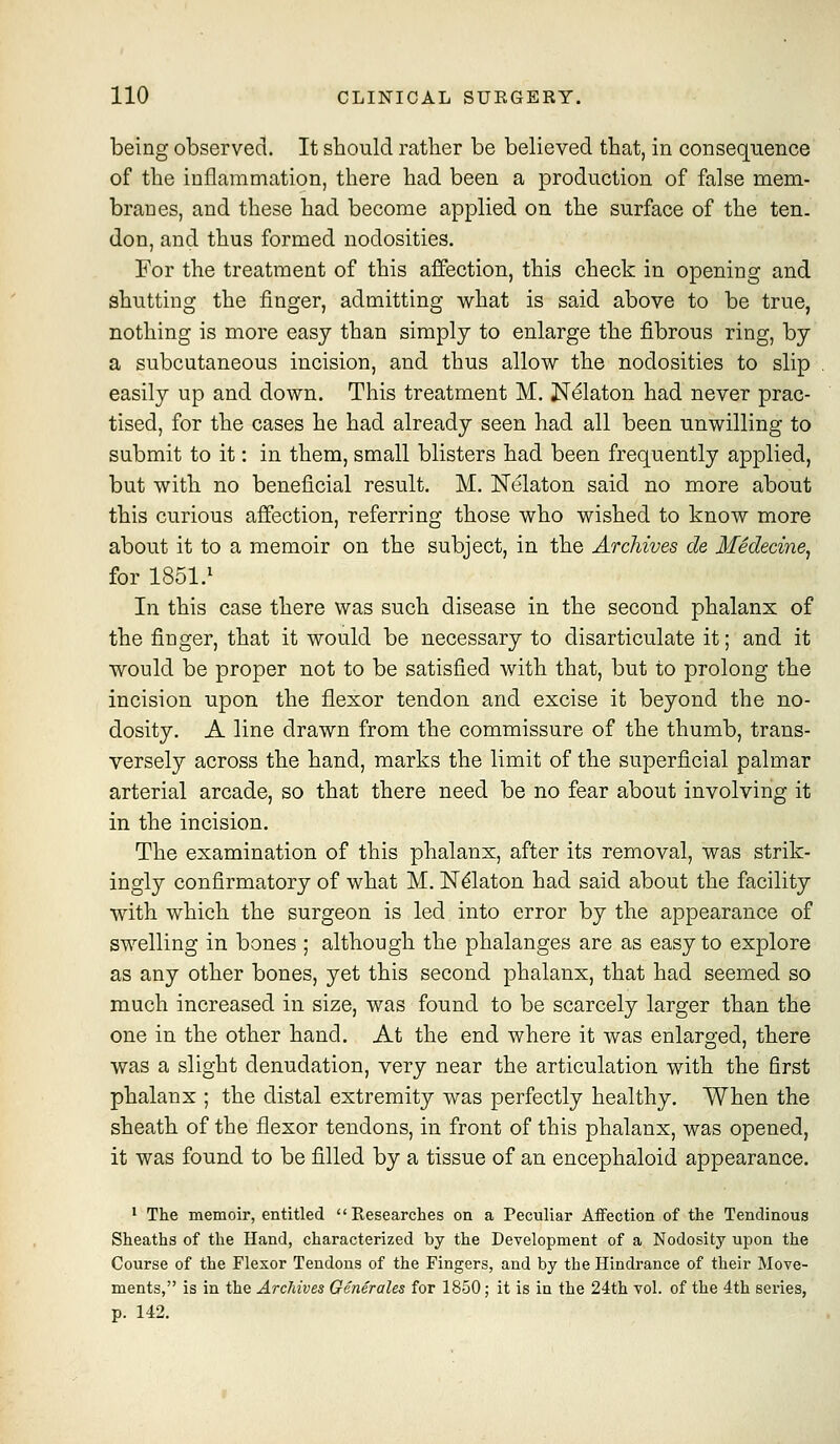 being observed. It should rather be believed that, in consequence of the inflammation, there had been a production of false mem- branes, and these had become applied on the surface of the ten. don, and thus formed nodosities. For the treatment of this affection, this check in opening and shutting the finger, admitting what is said above to be true, nothing is more easy than simply to enlarge the fibrous ring, by a subcutaneous incision, and thus allow the nodosities to slip easily up and down. This treatment M. JSf^laton had never prac- tised, for the cases he had already seen had all been unwilling to submit to it: in them, small blisters had been frequently applied, but with no beneficial result. M. Nelaton said no more about this curious affection, referring those who wished to know more about it to a memoir on the subject, in the Archives de Medecine, for 1851.^ In this case there was such disease in the second phalanx of the finger, that it would be necessary to disarticulate it; and it would be proper not to be satisfied with that, but to prolong the incision upon the flexor tendon and excise it beyond the no- dosity. A line drawn from the commissure of the thumb, trans- versely across the hand, marks the limit of the superficial palmar arterial arcade, so that there need be no fear about involving it in the incision. The examination of this phalanx, after its removal, was strik- ingly confirmatory of what M. IST^laton had said about the facility with which the surgeon is led into error by the appearance of swelling in bones ; although the phalanges are as easy to explore as any other bones, yet this second phalanx, that had seemed so much increased in size, was found to be scarcely larger than the one in the other hand. At the end where it was enlarged, there was a slight denudation, very near the articulation with the first phalanx ; the distal extremity was perfectly healthy. When the sheath of the flexor tendons, in front of this phalanx, was opened, it was found to be filled by a tissue of an encephaloid appearance. • The memoir, entitled Researches on a Peculiar Affection of the Tendinous Sheaths of the Hand, characterized by the Development of a Nodosity upon the Course of the Flexor Tendons of the Fingers, and by the Hindrance of their Move- ments, is in the Archives Generales for 1850; it is in the 24th vol. of the 4th series, p. 142.