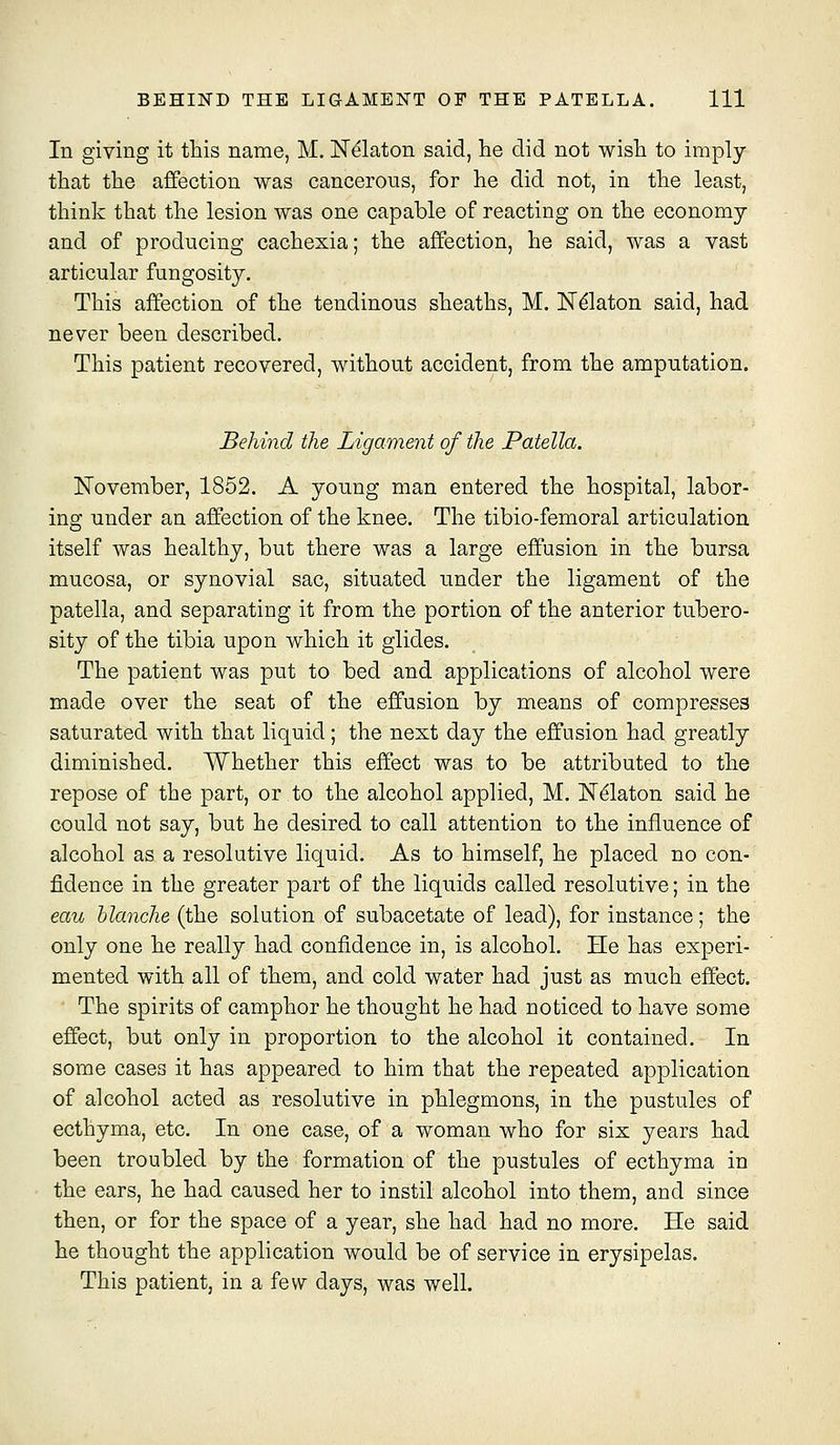 In giving it this name, M. N^laton said, he did not wish to imply that the affection was cancerous, for he did not, in the least, think that the lesion was one capable of reacting on the economy and of producing cachexia; the affection, he said, was a vast articular fungosity. This affection of the tendinous sheaths, M. Ndlaton said, had never been described. This patient recovered, without accident, from the amputation. Behind the Ligament of the Patella. ISTovember, 1852, A young man entered the hospital, labor- ing under an affection of the knee. The tibio-femoral articulation itself was healthy, but there was a large effusion in the bursa mucosa, or synovial sac, situated under the ligament of the patella, and separating it from the portion of the anterior tubero- sity of the tibia upon which it glides. The patient was put to bed and applications of alcohol were made over the seat of the effusion by means of compresses saturated with that liquid; the next day the effusion had greatly diminished. Whether this effect was to be attributed to the repose of the part, or to the alcohol applied, M. N^laton said he could not say, but he desired to call attention to the influence of alcohol as a resolutive liquid. As to himself, he placed no con- fidence in the greater part of the liquids called resolutive; in the eau blanche (the solution of subacetate of lead), for instance; the only one he really had confidence in, is alcohol. He has experi- mented with all of them, and cold water had just as much effect. The spirits of camphor he thought he had noticed to have some effect, but only in proportion to the alcohol it contained. In some cases it has appeared to him that the repeated application of alcohol acted as resolutive in phlegmons, in the pustules of ecthyma, etc. In one case, of a woman who for six years had been troubled by the formation of the pustules of ecthyma in the ears, he had caused her to instil alcohol into them, and since then, or for the space of a year, she had had no more. He said he thought the application would be of service in erysipelas. This patient, in a few days, was well.