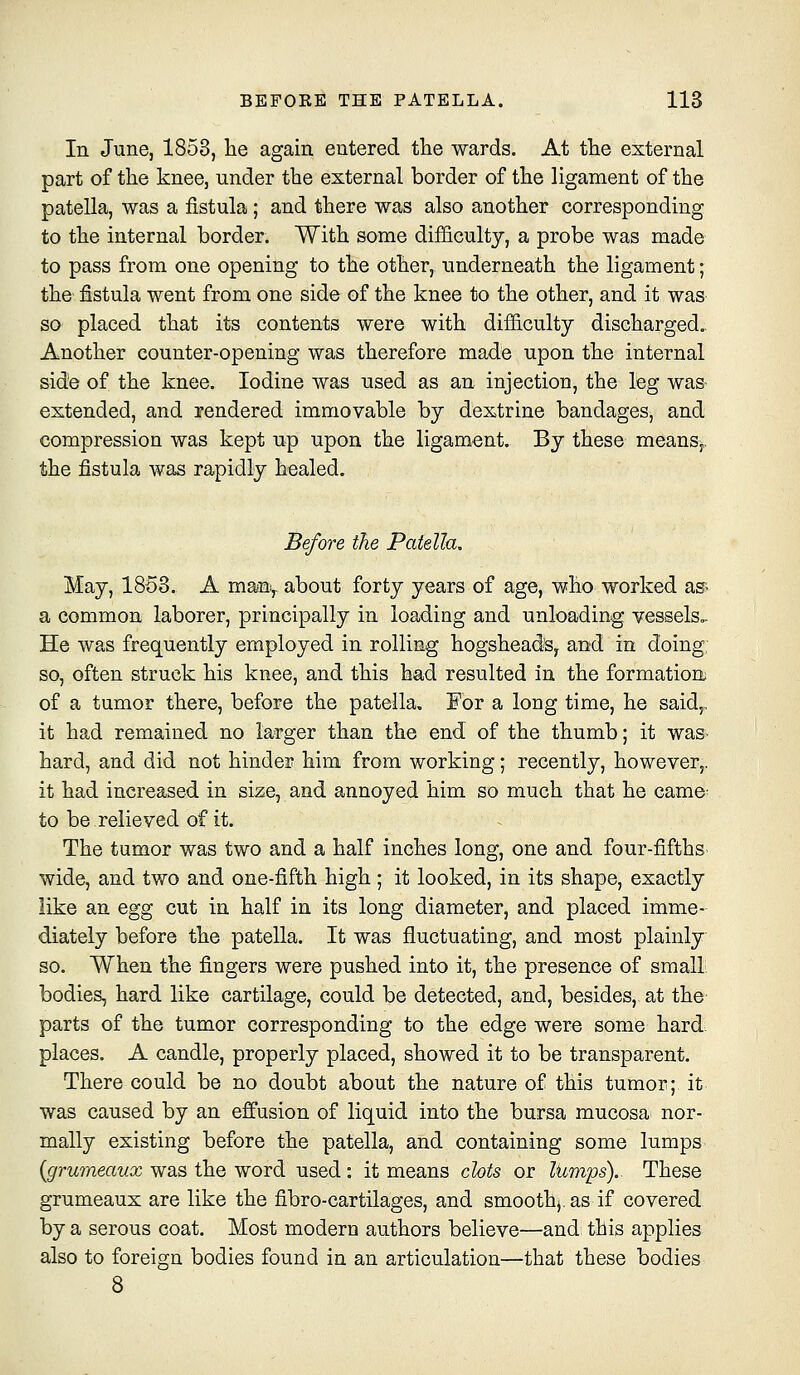 In June, 1853, he again entered the wards. At the external part of the knee, under the external border of the ligament of the patella, was a fistula; and there was also another corresponding to the internal border. With some difficulty, a probe was made to pass from one opening to the other, underneath the ligament; the fistula went from one side of the knee to the other, and it was so placed that its contents were with difiiculty discharged,. Another counter-opening was therefore made upon the internal side of the knee. Iodine was used as an injection, the leg was extended, and rendered immovable by dextrine bandages, and compression was kept up upon the ligament. By these means,, the fistula was rapidly healed. Before the Patella, May, 1863. A many about forty years of age, who worked asr. a common laborer, principally in loading and unloading vessels.. He was frequently employed in rolling hogsheads, and in doing, so, often struck his knee, and this had resulted in the formation of a tumor there, before the patella. For a long time, he said,, it had remained no larger than the end of the thumb; it was- hard, and did not hinder him from working; recently, however,, it had increased in size, and annoyed him so much that he came- to be relieved of it. The tumor was two and a half inches long, one and four-fifths wide, and two and one-fifth high ; it looked, in its shape, exactly like an egg cut in half in its long diameter, and placed imme- diately before the patella. It was fluctuating, and most plainly so. When the fingers were pushed into it, the presence of small bodies, hard like cartilage, could be detected, and, besides, at the parts of the tumor corresponding to the edge were some hard, places. A candle, properly placed, showed it to be transparent. There could be no doubt about the nature of this tumor; it was caused by an effusion of liquid into the bursa mucosa nor- mally existing before the patella, and containing some lumps {grumeaux was the word used : it means clots or lumps). These grumeaux are like the fibro-cartilages, and smoothj.as if covered by a serous coat. Most modern authors believe—and this applies also to foreign bodies found in an articulation—that these bodies