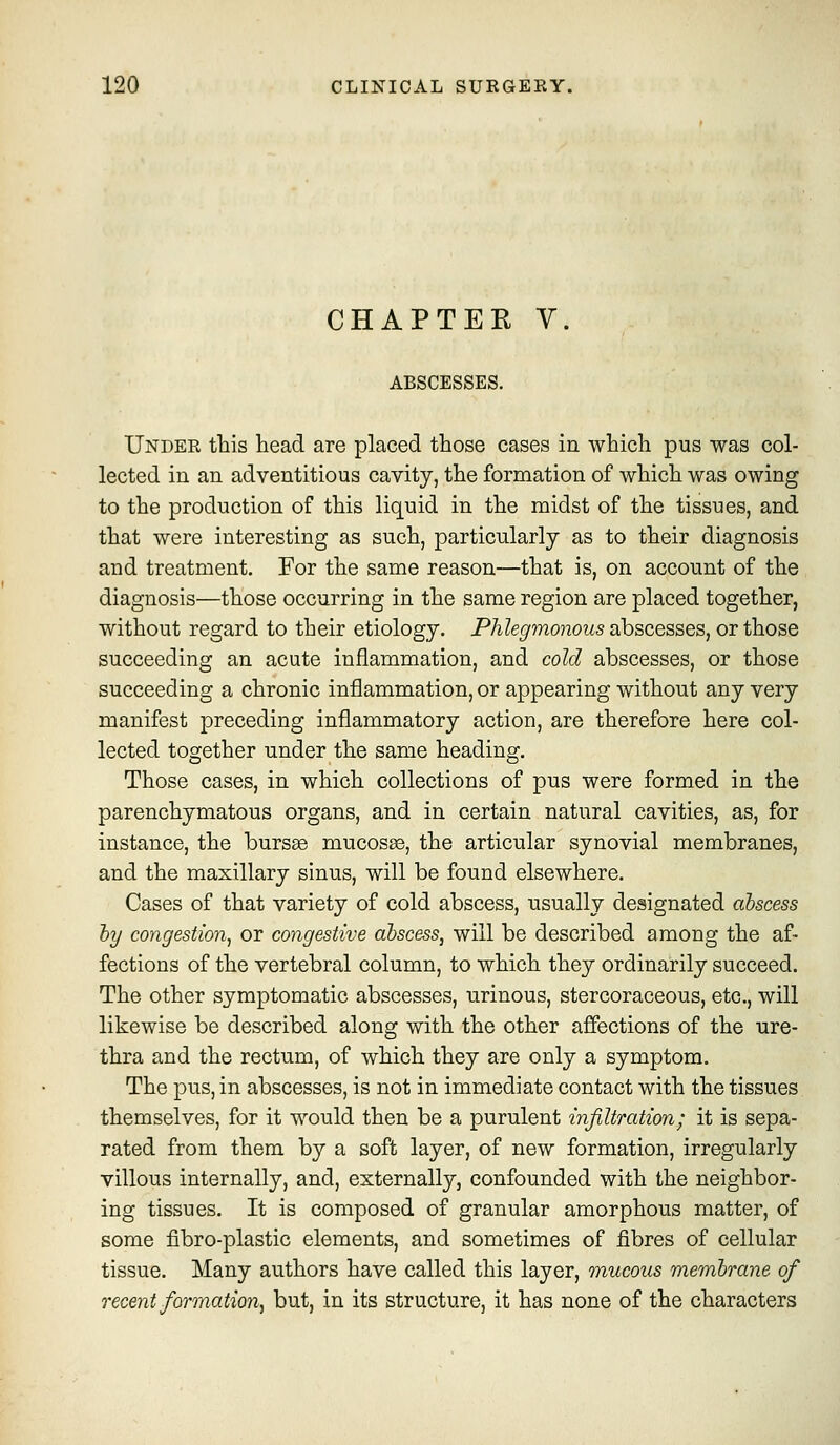CHAPTEE Y. ABSCESSES. Under this head are placed those cases in which pus was col- lected in an adventitious cavity, the formation of which was owing to the production of this liquid in the midst of the tissues, and that were interesting as such, particularly as to their diagnosis and treatment. For the same reason—that is, on account of the diagnosis—those occurring in the same region are placed together, without regard to their etiology. Phlegmonous abscesses, or those succeeding an acute inflammation, and cold abscesses, or those succeeding a chronic inflammation, or appearing without any very manifest preceding inflammatory action, are therefore here col- lected together under the same heading. Those cases, in which collections of pus were formed in the parenchymatous organs, and in certain natural cavities, as, for instance, the bursas mucosae, the articular synovial membranes, and the maxillary sinus, will be found elsewhere. Cases of that variety of cold abscess, usually designated abscess hy congestion^ or congestive abscess, will be described among the af- fections of the vertebral column, to which they ordinarily succeed. The other symptomatic abscesses, urinous, stercoraceous, etc., will likewise be described along with the other affections of the ure- thra and the rectum, of which they are only a symptom. The pus, in abscesses, is not in immediate contact with the tissues themselves, for it would then be a purulent infiltration; it is sepa- rated from them by a soft layer, of new formation, irregularly villous internally, and, externally, confounded with the neighbor- ing tissues. It is composed of granular amorphous matter, of some fibro-plastic elements, and sometimes of fibres of cellular tissue. Many authors have called this layer, mucous membrane of recent formation, but, in its structure, it has none of the characters