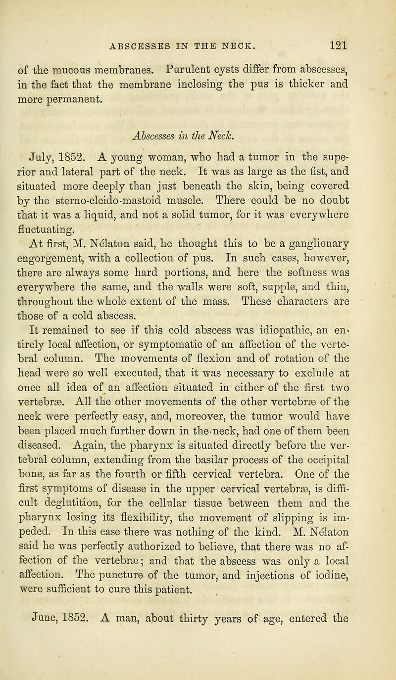 of the mucous membranes. Purulent cysts differ from abscesses, in the fact that the membrane inclosing the pus is thicker and more permanent. Abscesses in the Neck. July, 1852. A young woman, who had a tumor in the supe- rior and lateral part of the neck. It was as large as the fist, and situated more deeply than just beneath the skin, being covered by the sterno-cleido-mastoid muscle. There could be no doubt that it was a liquid, and not a solid tumor, for it was everywhere fluctuating. At first, M. Nelaton said, he thought this to be a ganglionary engorgement, with a collection of pus. In such cases, however, there are always some hard portions, and here the softness was everywhere the same, and the walls were soft, supple, and thin, throughout the whole extent of the mass. These characters are those of a cold abscess. It remained to see if this cold abscess was idiopathic, an en- tirely local affection, or symptomatic of an affection of the verte- bral column. The movements of flexion and of rotation of the head were so well executed, that it was necessary to exclude at once all idea of an affection situated in either of the first two vertebrae. All the other movements of the other vertebra of the neck were perfectly easy, and, moreover, the tumor would have been placed much further down in the-neck, had one of them been diseased. Again, the pharynx is situated directly before the ver- tebral column, extending from the basilar process of the occipital bone, as far as the fourth or fifth cervical vertebra. One of the first symptoms of disease in the upper cervical vertebrae, is diffi.- cult deglutition, for the cellular tissue between them and the pharynx losing its flexibility, the movement of slipping is im- peded. In this case there was nothing of the kind. M. Nelaton said he was perfectly authorized to believe, that there was no af- fection of the vertebras; and that the abscess was only a local affection. The puncture of the tumor, and injections of iodine, were sufficient to cure this patient. June, 1852. A man, about thirty years of age, entered the