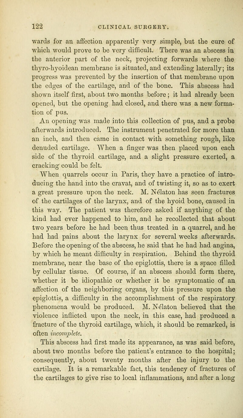 wards for an affection apparently very simple, but the cure of which would prove to be very difficult. There was an abscess in the anterior part of the neck, projecting forwards where the thyro-hj^oidean membrane is situated, and extending laterally; its progress was prevented by the insertion of that membrane upon the edges of the cartilage, and of the bone. This abscess had shown itself first, about two months before ; it had already been opened, but the opening had closed, and there was a new forma- tion of pus. An opening was made into this collection of pus, and a probe afterwards introduced. The instrument penetrated for more than an inch, and then came in contact with something rough, like denuded cartilage. When a finger was then placed upon each side of the thyroid cartilage, and a slight pressure exerted, a cracking could be felt. When quarrels occur in Paris, they have a practice of intro- ducing the hand into the cravat, and of twisting it, so as to exert a great pressure upon the neck. M. N^laton has seen fractures of the cartilages of the larynx, and of the hyoid bone, caused in this way. The patient was therefore asked if anything of the kind had ever happened to him, and he recollected that about two years before he had been thus treated in a quarrel, and he had had pains about the larynx for several weeks afterwards. Before the opening of the abscess, he said that he had had angina, by which he meant difficulty in respiration. Behind the thyroid membrane, near the base of the epiglottis, there is a space filled by cellular tissue. Of course, if an abscess should form there, whether it be idiopathic or whether it be symptomatic of an affection of the neighboring organs, by this pressure upon the epiglottis, a difficulty in the accomplishment of the respiratory phenomena would be produced. M. N^laton believed that the violence inflicted upon the neck, in this case, had produced a fracture of the thyroid cartilage, which, it should be remarked, is often incomplete. This abscess had first made its appearance, as was said before, about two months before the patient's entrance to the hospital; consequently, about twenty months after the injury to the cartilage. It is a remarkable fact, this tendency of fractures of the cartilages to give rise to local inflammations, and after a long