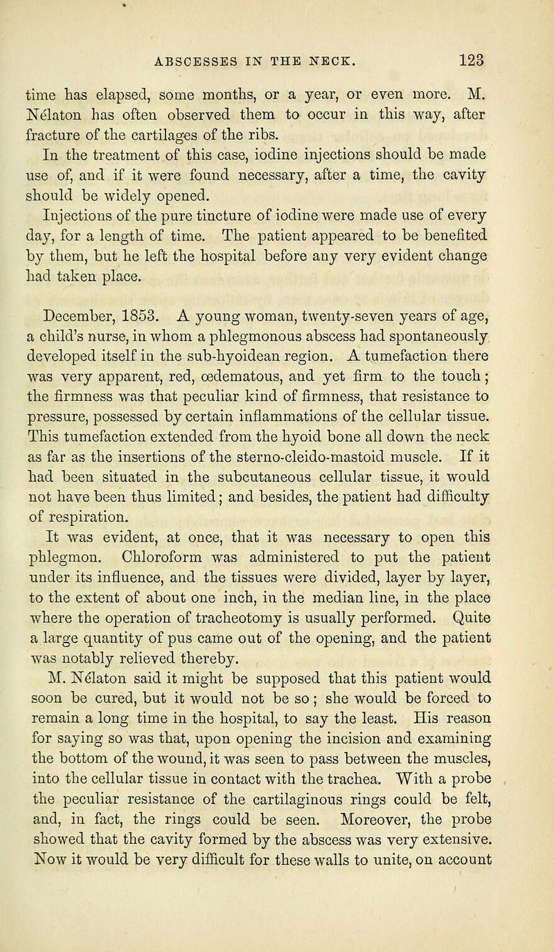 time has elapsed, some months, or a year, or even more. M. Nelaton has often observed them to occur in this way, after fracture of the cartilages of the ribs. In the treatment of this case, iodine injections should be made use of, and if it were found necessary, after a time, the cavity should be widely opened. Injections of the pure tincture of iodine were made use of every day, for a length of time. The patient appeared to be benefited by them, but he left the hospital before any very evident change had taken place. December, 1853. A young woman, twenty-seven years of age, a child's nurse, in whom a phlegmonous abscess had spontaneously developed itself in the sub-hyoidean region. A tumefaction there was very apparent, red, oedematous, and yet firm to the touch; the firmness was that peculiar kind of firmness, that resistance to pressure, possessed by certain inflammations of the cellular tissue. This tumefaction extended from the hyoid bone all down the neck as far as the insertions of the sterno-cleido-mastoid muscle. If it had been situated in the subcutaneous cellular tissue, it would not have been thus limited; and besides, the patient had difiiculty of respiration. It was evident, at once, that it was necessary to open this phlegmon. Chloroform was administered to put the patient under its influence, and the tissues were divided, layer by layer, to the extent of about one inch, in the median line, in the place where the operation of tracheotomy is usually performed. Quite a large quantity of pus came out of the opening, and the patient was notably relieved thereby. M. N^laton said it might be supposed that this patient would soon be cured, but it would not be so; she would be forced to remain a long time in the hospital, to say the least. His reason for saying so was that, upon opening the incision and examining the bottom of the wound, it was seen to pass between the muscles, into the cellular tissue in contact with the trachea. With a probe the peculiar resistance of the cartilaginous rings could be felt, and, in fact, the rings could be seen. Moreover, the probe showed that the cavity formed by the abscess was very extensive. Now it would be very difficult for these walls to unite, on account