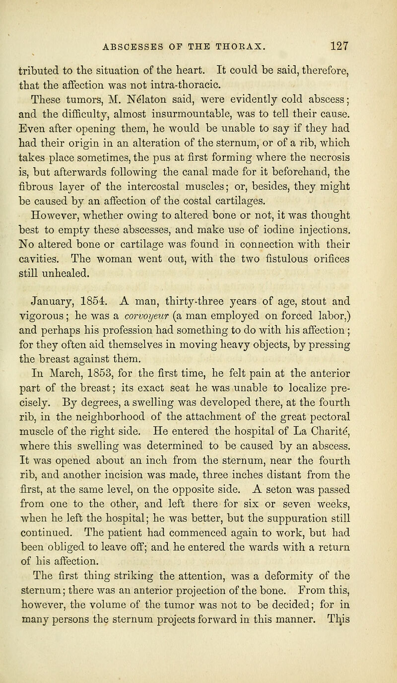 tributed to the situation of the heart. It could be said, therefore, that the affection was not intra-thoracic. These tumors, M. N^laton said, were evidently cold abscess; and the difficulty, almost insurmountable, was to tell their cause. Even after opening them, he would be unable to say if they had had their origin in an alteration of the sternum, or of a rib, which takes place sometimes, the pus at first forming where the necrosis is, but afterwards following the canal made for it beforehand, the fibrous layer of the intercostal muscles; or, besides, they might be caused by an affection of the costal cartilages. However, whether owing to altered bone or not, it was thought best to empty these abscesses, and make use of iodine injections. No altered bone or cartilage was found in connection with their cavities. The woman went out, with the two fistulous orifices still unhealed. January, 1854. A man, thirty-three years of age, stout and vigorous; he was a corvoyeur (a man employed on forced labor,) and perhaps his profession had something to do with his affection; for they often aid themselves in moving heavy objects, by pressing the breast against them. In March, 1853, for the first time, he felt pain at the anterior part of the breast; its exact seat he was unable to localize pre- cisely. By degrees, a swelling was developed there, at the fourth rib, in the neighborhood of the attachment of the great pectoral muscle of the right side. He entered the hospital of La Charity, where this swelling was determined to be caused by an abscess. It was opened about an inch from the sternum, near the fourth rib, and another incision was made, three inches distant from the first, at the same level, on the opposite side. A seton was passed from one to the other, and left there for six or seven weeks, when he left the hospital; he was better, but the suppuration still continued. The patient had commenced again to work, but had been obliged to leave off; and he entered the wards with a return of his affection. The first thing striking the attention, was a deformity of the sternum; there was an anterior projection of the bone. From this, however, the volume of the tumor was not to be decided; for in many persons the sternum projects forward in this manner. Tl^is
