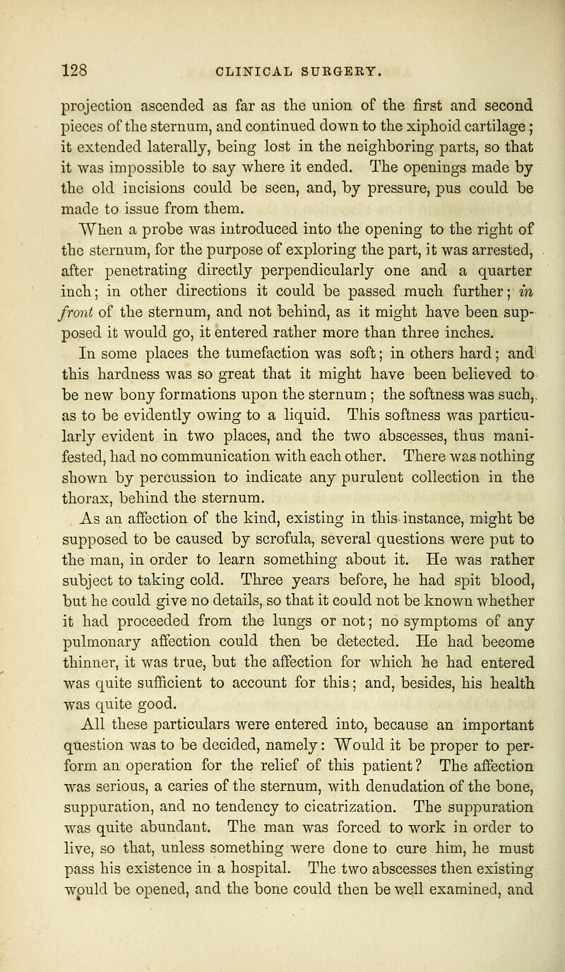 projection ascended as far as tlie union of the first and second pieces of the sternum, and continued down to the xiphoid cartilage; it extended laterally, being lost in the neighboring parts, so that it was impossible to say where it ended. The openings made by the old incisions could be seen, and, by pressure, pus could be made to issue from them. When a probe was introduced into the opening to the right of the sternum, for the purpose of exploring the part, it was arrested, after penetrating directly perpendicularly one and a quarter inch; in other directions it could be passed much further; in front of the sternum, and not behind, as it might have been sup- posed it would go, it entered rather more than three inches. In some places the tumefaction was soft; in others hard; and' this hardness was so great that it might have been believed to be new bony formations upon the sternum ; the softness was such,, as to be evidently owing to a liquid. This softness was particu- larly evident in two places, and the two abscesses, thus mani- fested, had no communication with each other. There was nothing shown by percussion to indicate any purulent collection in the thorax, behind the sternum. As an affection of the kind, existing in this instance, might be supposed to be caused by scrofula, several questions were put to the man, in order to learn something about it. He was rather subject to taking cold. Three years before, he had spit blood, but he could give no details,^ so that it could not be known whether it had proceeded from the lungs or not; no symptoms of any pulmonary affection could then be detected. He had become thinner, it was true, but the affection for which he had entered was quite sufficient to account for this; and, besides, his health was quite good. All these particulars were entered into, because an important question was to be decided, namely: Would it be proper to per- form an operation for the relief of this patient ? The affection was serious, a caries of the sternum, with denudation of the bone, suppuration, and no tendency to cicatrization. The suppuration was quite abundant. The man was forced to work in order to live, so that, unless something were done to cure him, he must pass his existence in a hospital. The two abscesses then existing would be opened, and the bone could then be well examined, and