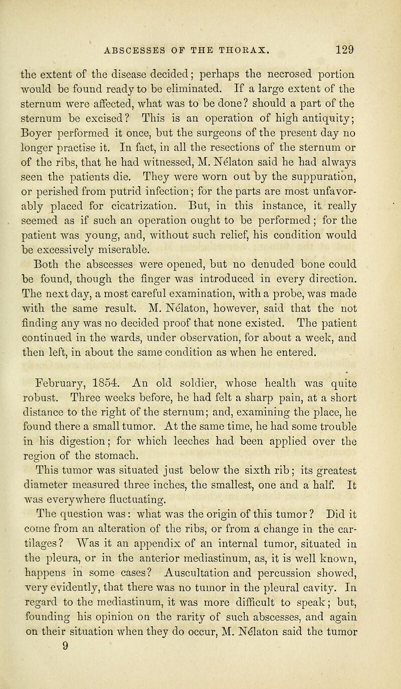 the extent of tlie disease decided; perhaps the necrosed portion would be found ready to be eliminated. If a large extent of the sternum were affected, what was to be done? should a part of the sternum be excised? This is an operation of high antiquity; Boyer performed it once, but the surgeons of the present day no longer practise it. In fact, in all the resections of the sternum or of the ribs, that he had witnessed, M. Nelaton said he had always seen the patients die. They were worn out by the suppuration, or perished from putrid infection; for the parts are most unfavor- ably placed for cicatrization. But, in this instance, it. really seemed as if such an operation ought to be performed; for the patient was young, and, without such relief, his condition would be excessively miserable. Both the abscesses were opened, but no denuded bone could be found, though the finger was introduced in every direction. The next day, a most careful examination, with a probe, was made with the same result. M. Nelaton, however, said that the not finding any was no decided proof that none existed. The patient continued in the wards, under observation, for about a week, and then left, in about the same condition as when he entered. February, 1854. An old soldier, whose health was quite robust. Three weeks before, he had felt a sharp pain, at a short distance to the right of the sternum; and, examining the place, he found there a small tumor. At the same time, he had some trouble in his digestion; for which leeches had been applied over the resrion of the stomach. This tumor was situated just below the sixth rib; its greatest diameter measured three inches, the smallest, one and a half. It was everywhere fluctuating. The question was: what was the origin of this tumor ? Did it come from an alteration of the ribs, or from a change in the car- tilages ? Was it an appendix of an internal tumor, situated in the pleura, or in the anterior mediastinum, as, it is well known, happens in some cases? Auscultation and percussion showed, very evidently, that there was no tumor in the pleural cavity. In regard to the mediastinum, it was more difi&cult to speak; but, founding his opinion on the rarity of such abscesses, and again on their situation when they do occur, M. N^laton said the tumor 9