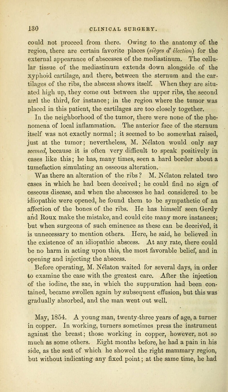 could not proceed from there. Owing to the anatomy of the region, there are certain favorite places {sQges c?' election) for the external appearance of abscesses of the mediastinum. The cellu- lar tissue of the mediastinum extends down alongside of the xyphoid cartilage, and there, between the sternum and the car- tilages of the ribs, the abscess shows itself. When they are situ- ated high up, they come out between the upper ribs, the second and the third, for instance; in the region where the tumor was placed in this patient, the cartilages are too closely together. In the neighborhood of the tumor, there were none of the phe- nomena of local inflammation. The anterior face of the sternum itself was not exactly normal; it seemed to be somewhat raised, just at the tumor; nevertheless, M. Nelaton would only say seemed, because it is often very difficult to speak positively in cases like this; he has, many times, seen a hard border about a tumefaction simulating an osseous alteration. Was there an alteration of the ribs ? M. Nelaton related two cases in which he had been deceived; he could find no siga of osseous disease, and when the abscesses he had considered to be idiopathic were opened, he found them to be sympathetic of an affection of the bones of the ribs. He has himself seen Gerdy and Eoux make the mistake, and could cite many more instances; but when surgeons of such eminence as these can be deceived, it is unnecessary to mention others. Here, he said, he believed in the existence of an idiopathic abscess. At any rate, there could be no harm in acting upon this, the most favorable belief, and in opening and injecting the abscess. Before operating, M. Nelaton waited for several days, in order to examine the case with the greatest care. After the injection of the iodine, the sac, in which the suppuration had been con- tained, became swollen again by subsequent effusion, but this was gradually absorbed, and the man went out well. May, 1854. A young man, twenty-three years of age, a turner in copper. In working, turners sometimes press the instrument against the breast; those working in copper, however, not so much as some others. Eight months before, he had a pain in his side, as the seat of which he showed the right mammary region, but without indicating any fixed point; at the same time, he had