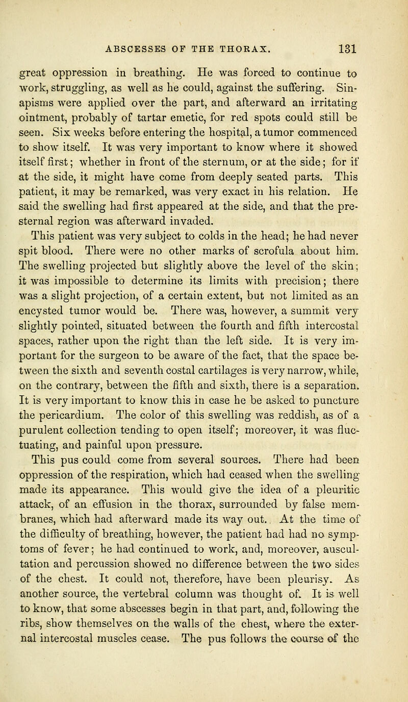 great oppression in breathing. He was forced to continue to work, struggling, as well as he could, against the suffering. Sin- apisms were applied over the part, and afterward an irritating ointment, probably of tartar emetic, for red spots could still be seen. Six weeks before entering the hospital, a tumor commenced to show itself. It was very important to know where it showed itself first; whether in front of the sternum, or at the side; for if at the side, it might have come from deeply seated parts. This patient, it may be remarked, was very exact in his relation. He said the swelling had first appeared at the side, and that the pre- sternal region was afterward invaded. This patient was very subject to colds in the head; he had never spit blood. There were no other marks of scrofula about him. The swelling projected but slightly above the level of the skin; it was impossible to determine its limits with precision; there was a slight projection, of a certain extent, but not limited as an encysted tumor would be. There was, however, a summit very slightly pointed, situated between the fourth and fifth intercostal spaces, rather upon the right than the left side. It is very im- portant for the surgeon to be aware of the fact, that the space be- tween the sixth and seventh costal cartilages is very narrow, while, on the contrary, between the fifth and sixth, there is a separation. It is very important to know this in case he be asked to puncture the pericardium. The color of this swelling was reddish, as of a purulent collection tending to open itself; moreover, it was fluc- tuating, and painful upon pressure. This pus could come from several sources. There had been oppression of the respiration, which had ceased when the swellings made its appearance. This would give the idea of a pleuritic attack, of an effusion in the thorax, surrounded by false mem- branes, which had afterward made its way out., At the time of the difl&culty of breathing, however, the patient had had no symp- toms of fever; he had continued to work, and, moreover, auscul- tation and percussion showed no difference between the two sides of the chest. It could not, therefore, have been pleurisy. As another source, the vertebral column was thought of. It is well to know, that some abscesses begin in that part, and, following the ribs, show themselves on the walls of the chest, where the e-xter- nal intercostal muscles cease. The pus follows the course of the