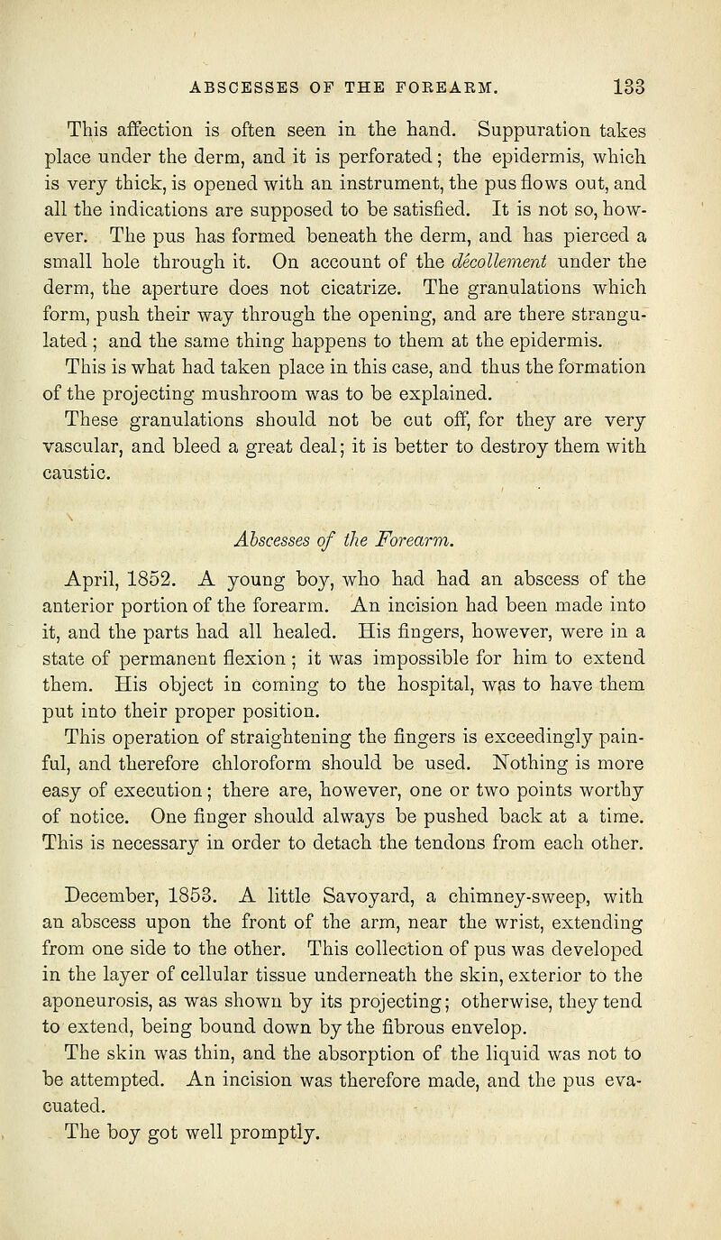 This affection is often seen in the hand. Suppuration takes place under the derm, and it is perforated; the epidermis, which is very thick, is opened with an instrument, the pus flows out, and all the indications are supposed to be satisfied. It is not so, how- ever. The pus has formed beneath the derm, and has pierced a small hole through it. On account of the decollement under the derm, the aperture does not cicatrize. The granulations which form, push their way through the opening, and are there strangu- lated ; and the same thing happens to them at the epidermis. This is what had taken place in this case, and thus the formation of the projecting mushroom was to be explained. These granulations should not be cut off, for they are very vascular, and bleed a great deal; it is better to destroy them with caustic. Abscesses of the Forearm. April, 1852. A young bo}^, who had had an abscess of the anterior portion of the forearm. An incision had been made into it, and the parts had all healed. His fingers, however, were in a state of permanent flexion; it was impossible for him to extend them. His object in coming to the hospital, was to have them put into their proper position. This operation of straightening the fingers is exceedingly pain- ful, and therefore chloroform should be used. Nothing is more easy of execution; there are, however, one or two points worthy of notice. One finger should always be pushed back at a time. This is necessary in order to detach the tendons from each other. December, 1853. A little Savoyard, a chimney-sweep, with an abscess upon the front of the arm, near the wrist, extending from one side to the other. This collection of pus was developed in the layer of cellular tissue underneath the skin, exterior to the aponeurosis, as was shown by its projecting; otherwise, they tend to extend, being bound down by the fibrous envelop. The skin was thin, and the absorption of the liquid was not to be attempted. An incision was therefore made, and the pus eva- cuated. The boy got well promptly.
