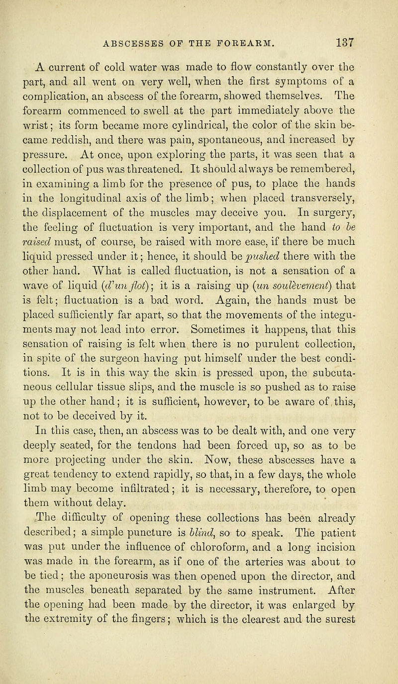 A current of cold water was made to flow constantly over the part, and all went on very well, when the first symptoms of a complication, an abscess of the forearm, showed themselves. The forearm commenced to swell at the part immediately above the wrist; its form became more cylindrical, the color of the skin be- came reddish, and there was pain, spontaneous, and increased by pressure. At once, upon exploring the parts, it was seen that a collection of pus was threatened. It should always be remembered, in examining a limb for the presence of pus, to place the hands in the longitudinal axis of the limb; when placed transversely, the displacement of the muscles may deceive you. In surgery, the feeling of fluctuation is very important, and the hand to he raised must, of course, be raised with more ease, if there be much liquid pressed under it; hence, it should be pushed there with the other hand. What is called fluctuation, is not a sensation of a wave of liquid {cVunflot)] it is a raising up {u.n souUvernent) that is felt; fluctuation is a bad word. Again, the hands must be placed sufficiently far apart, so that the movements of the integu- ments may not lead into error. Sometimes it happens, that this sensation of raising is felt when there is no purulent collection, in spite of the surgeon having put himself under the best condi- tions. It is in this way the skin is pressed upon, the subcuta- neous cellular tissue slips, and the muscle is so pushed as to raise up the other hand; it is sufficient, however, to be aware of,this, not to be deceived by it. In this case, then, an abscess was to be dealt with, and one very deeply seated, for the tendons had been forced up, so as to be more projecting under the skin. Now, these abscesses have a great tendency to extend rapidly, so that, in a few days, the whole limb may become infiltrated; it is necessary, therefore, to open them without delay. :The difficulty of opening these collections has been already described; a simple puncture is Uiyid^ so to speak. The patient was put under the influence of chloroform, and a long incision was made in the forearm, as if one of the arteries was about to be tied; the aponeurosis was then opened upon the director, and the muscles beneath separated by the same instrument. After the opening had been made by the director, it was enlarged by the extremity of the fingers; which is the clearest and the surest