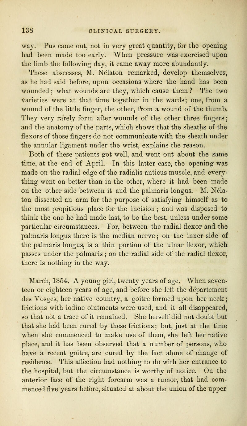 way. Pus came out, not in very great quantity, for the opening had been made too early. When pressure was exercised upon the limb the following day, it came away more abundantly. These abscesses, M. Nekton remarked, develop themselves, as he had said before, upon occasions where the hand has been wounded ; what wounds are they, which cause them ? The two varieties were at that time together in the wards; one, from a wound of the little finger, the other, ft-om a wound of the thumb. They very rarely form after wounds of the other three fingers; and the anatomy of the parts, which shows that the sheaths of the flexors of those fingers do not communicate with the sheath under the annular ligament under the wrist, explains the reason. Both of these patients got well, and went out about the same time, at the end of April. In this latter case, the opening was made on the radial edge of the radialis anticus muscle, and every- thing went on better than in the other, where it had been made on the other side between it and the palmaris longus. M. N^la- ton dissected an arm for the purpose of satisfying himself as to the most propitious place for the incision ; and was disposed to think the one he had made last, to be the best, unless under some particular circumstances. For, between the radial flexor and the palmaris longus there is the median nerve; on the inner side of the palmaris longus, is a thin portion of the ulnar flexor, which passes under the palmaris; on the radial side of the radial flexor, there is nothing in the way. March, 1854. A young girl, twenty years of age. When seven- teen or eighteen years of age, and before she left the departement des Vosges, her native country, a goitre formed upon her neck; frictions with iodine ointments were used, and it all disappeared, so that not a trace of it remained. She herself did not doubt but that she had been cured by these frictions; but, just at the tine when she commenced to make use of them, she left her native place, and it has been observed that a number of persons, who have a recent goitre, are cured by the fact alone of change of residence. This affection had nothing to do with her entrance to the hospital, but the circumstance is worthy of notice. On the anterior face of the right forearm was a tumor, that had com- menced five years before, situated at about the union of the upper