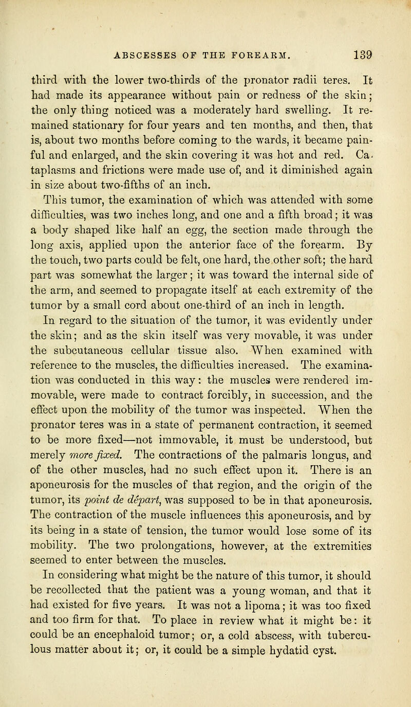 third witli the lower two-thirds of the pronator radii teres. It had made its appearance without pain or redness of the skin; the only thing noticed was a moderately hard swelling. It re- mained stationary for four years and ten months, and then, that is, about two months before coming to the wards, it became pain- ful and enlarged, and the skin covering it was hot and red. Ca^ taplasms and frictions were made use of, and it diminished again in size about two-fifths of an inch. This tumor, the examination of which was attended with some difficulties, was two inches long, and one and a fifth broad; it was a body shaped like half an egg, the section made through the long axis, applied upon the anterior face of the forearm. By the touch, two parts could be felt, one hard, the other soft; the hard part was somewhat the larger; it was toward the internal side of the arm, and seemed to propagate itself at each extremity of the tumor by a small cord about one-third of an inch in length. In regard to the situation of the tumor, it was evidently under the skin; and as the skin itself was very movable, it was under the subcutaneous cellular tissue also. When examined with reference to the muscles, the difficulties increased. The examina- tion was conducted in this way: the muscles were rendered im- movable, were made to contract forcibly, in succession, and the effect upon the mobility of the tumor was inspected. When the pronator teres was in a state of permanent contraction, it seemed to be more fixed—not immovable, it must be understood, but merely more fixed. The contractions of the palmaris longus, and of the other muscles, had no such efiect upon it. There is an aponeurosis for the muscles of that region, and the origin of the tumor, its point de depart, was supposed to be in that aponeurosis. The contraction of the muscle influences this aponeurosis, and by its being in a state of tension, the tumor would lose some of its mobility. The two prolongations, however, at the extremities seemed to enter between the muscles. In considering what might be the nature of this tumor, it should be recollected that the patient was a young woman, and that it had existed for five years. It was not a lipoma; it was too fixed and too firm for that. To place in review what it might be: it could be an encephaloid tumor; or, a cold abscess, with tubercu- lous matter about it; or, it could be a simple hydatid cyst.