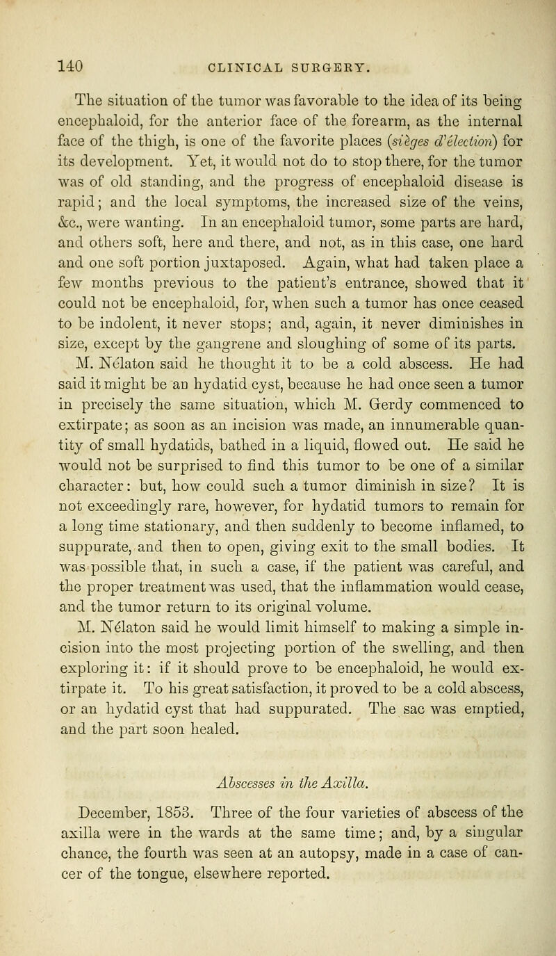 The situation of the tumor was favorable to the idea of its beino- encephaloid, for the anterior face of the forearm, as the internal face of the thigh, is one of the ftivorite places (sieges d'eledion) for its development. Yet, it would not do to stop there, for the tumor was of old standing, and the progress of encephaloid disease is rapid; and the local symptoms, the increased size of the veins, &c., were wanting. In an encephaloid tumor, some parts are hard, and others soft, here and there, and not, as in this case, one hard and one soft portion juxtaposed. Again, what had taken place a few months previous to the patient's entrance, showed that it could not be encephaloid, for, when such a tumor has once ceased to be indolent, it never stops; and, again, it never diminishes in size, except by the gangrene and sloughing of some of its parts. M. Nelaton said he thought it to be a cold abscess. He had said it might be an hydatid cyst, because he had once seen a tumor in precisely the same situation, which M. Gerdy commenced to extirpate; as soon as an incision was made, an innumerable quan- tity of small hydatids, bathed in a liquid, flowed out. He said he would not be surprised to find this tumor to be one of a similar character: but, how could such a tumor diminish in size? It is not exceedingly rare, however, for hydatid tumors to remain for a long time stationary, and then suddenly to become inflamed, to suppurate, and then to open, giving exit to the small bodies. It was possible that, in such a case, if the patient was careful, and the proper treatment was used, that the inflammation would cease, and the tumor return to its original volume. M. N^laton said he would limit himself to making a simple in- cision into the most projecting portion of the swelling, and then exploring it: if it should prove to be encephaloid, he would ex- tirpate it. To his great satisfaction, it proved to be a cold abscess, or an hydatid cyst that had suppurated. The sac was emptied, and the part soon healed. Abscesses in the Axilla. December, 1853. Three of the four varieties of abscess of the axilla were in the wards at the same time; and, by a singular chance, the fourth was seen at an autopsy, made in a case of can- cer of the tongue, elsewhere reported.