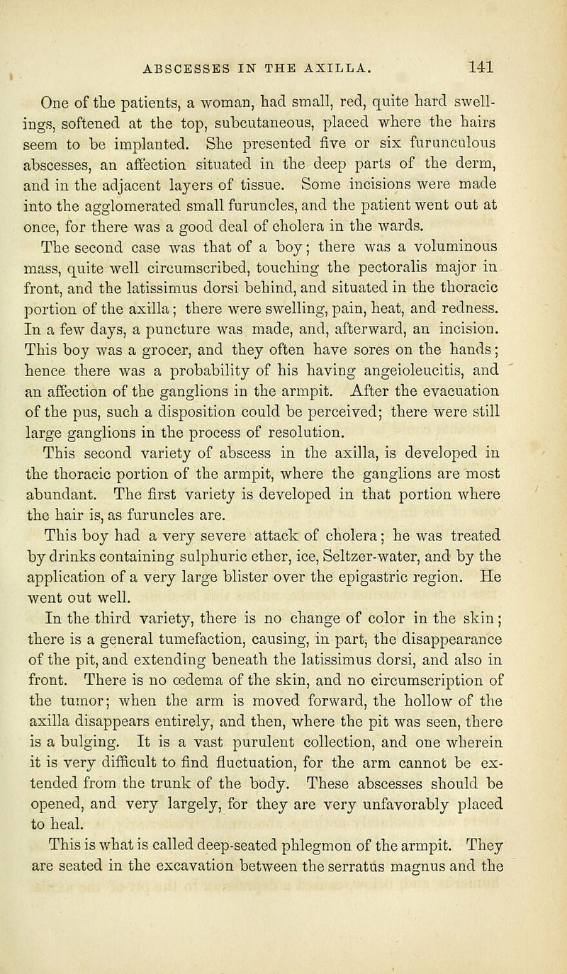 One of the patients, a woman, had small, red, quite hard swell- ings, softened at the top, subcutaneous, placed where the hairs seem to be implanted. She presented five or six furnnculous abscesses, an affection situated in the deep parts of the derm, and in the adjacent layers of tissue. Some incisions were made into the agglomerated small furuncles, and the patient went out at once, for there was a good deal of cholera in the wards. The second case was that of a boy; there was a voluminous mass, quite well circumscribed, touching the pectoralis major in front, and the latissimus dorsi behind, and situated in the thoracic portion of the axilla; there were swelling, pain, heat, and redness. In a few days, a puncture was made, and, afterward, an incision. This boy was a grocer, and they often have sores on the hands; hence there was a probability of his having angeioleucitis, and an affection of the ganglions in the armpit. After the evacuation of the pus, such a disposition could be perceived; there were still large ganglions in the process of resolution. This second variety of abscess in the axilla, is developed in the thoracic portion of the armpit, where the ganglions are most abundant. The first variety is developed in that portion where the hair is, as furuncles are. This boy had a very severe attack of cholera; he was treated by drinks containing sulphuric ether, ice, Seltzer-water, and by the application of a very large blister over the epigastric region. He went out well. In the third variety, there is no change of color in the skin; there is a general tumefaction, causing, in part, the disappearance of the pit, and extending beneath the latissimus dorsi, and also in front. There is no oedema of the skin, and no circumscription of the tumor; when the arm is moved forward, the hollow of the axilla disappears entirely, and then, where the pit was seen, there is a bulging. It is a vast purulent collection, and one wherein it is very difficult to find fluctuation, for the arm cannot be ex- tended from the trunk of the body. These abscesses should be opened, and very largely, for they are very unfavorably placed to heal. This is what is called deep-seated phlegmon of the armpit. They are seated in the excavation between the serratus magnus and the