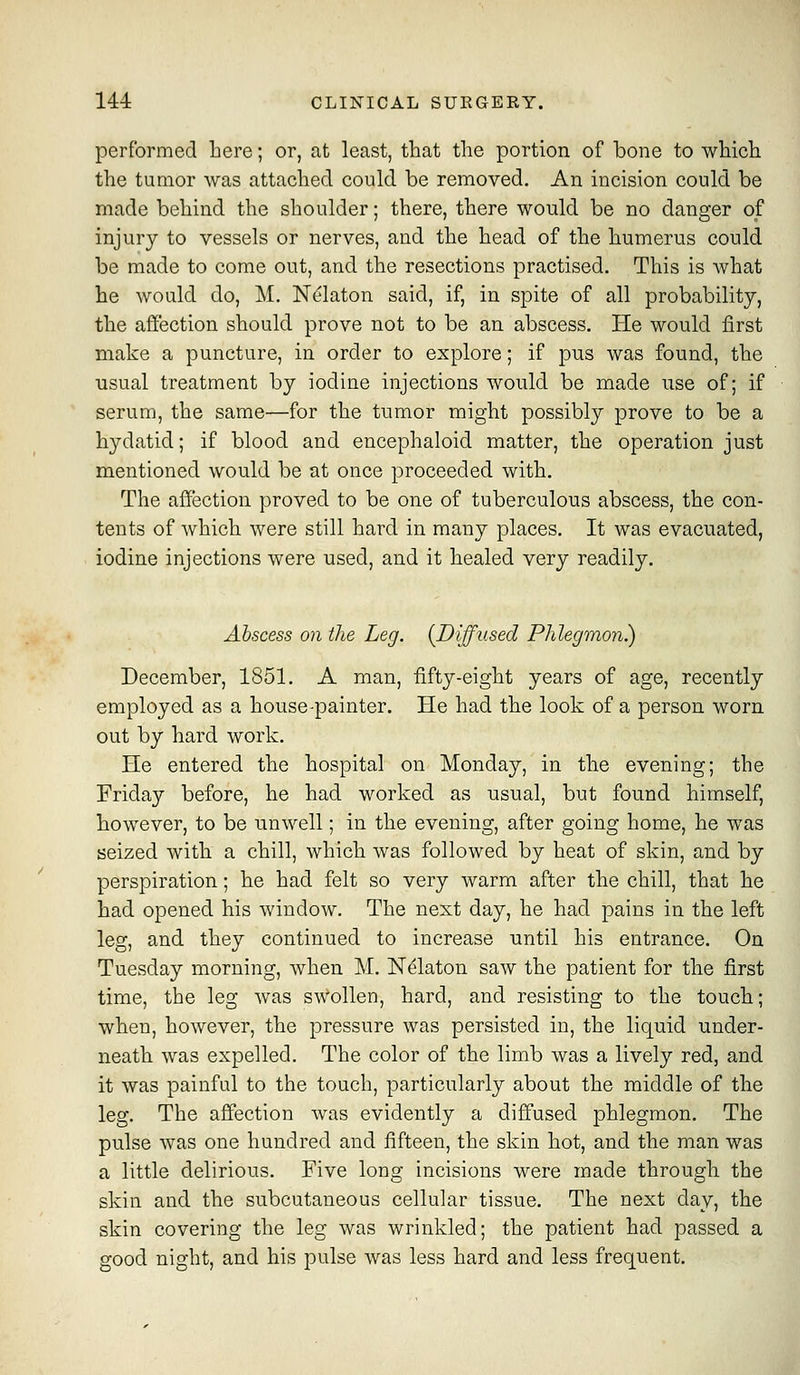 performed here; or, at least, that the portion of bone to which the tumor was attached could be removed. An incision could be made behind the shoulder; there, there would be no danger of injury to vessels or nerves, and the head of the humerus could be made to come out, and the resections practised. This is what he would do, M. Ne'laton said, if, in spite of all probability, the affection should prove not to be an abscess. He would first make a puncture, in order to explore; if pus was found, the usual treatment by iodine injections would be made use of; if serum, the same—for the tumor might possibly prove to be a hydatid; if blood and encephaloid matter, the operation just mentioned would be at once proceeded with. The affection proved to be one of tuberculous abscess, the con- tents of which were still hard in many places. It was evacuated, iodine injections were used, and it healed very readily. Abscess on the Leg. {Diffused Phlegmon) December, 1851. A man, fifty-eight years of age, recently employed as a house-painter. He had the look of a person worn out by hard work. He entered the hospital on Monday, in the evening; the Friday before, he had worked as usual, but found himself, however, to be unwell; in the evening, after going home, he was seized with a chill, which was followed by heat of skin, and by perspiration; he had felt so very warm after the chill, that he had opened his window. The next day, he had pains in the left leg, and they continued to increase until his entrance. On Tuesday morning, when M. N^laton saw the patient for the first time, the leg was sWollen, hard, and resisting to the touch; when, however, the pressure was persisted in, the liquid under- neath was expelled. The color of the limb was a lively red, and it was painful to the touch, particularly about the middle of the leg. The affection was evidently a diffused phlegmon. The pulse was one hundred and fifteen, the skin hot, and the man was a little delirious. Five long incisions were made through the skin and the subcutaneous cellular tissue. The next day, the skin covering the leg was wrinkled; the patient had passed a good night, and his pulse was less hard and less frequent.