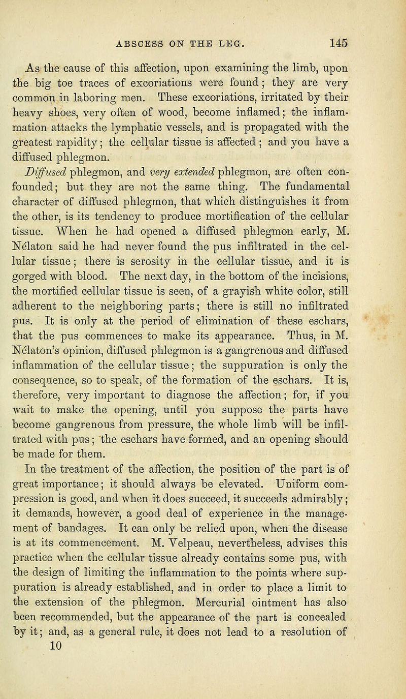 As the cause of this affection, upon examining the limb, upon the big toe traces of excoriations were found; they are very common in laboring men. These excoriations, irritated by their heavy shoes, very often of wood, become inflamed; the inflam- mation attacks the lymphatic vessels, and is propagated with the greatest rapidity; the cellular tissue is affected ; and you have a diffused phlegmon. Diffused phlegmon, and very extended phlegmon, are often con- founded; but they are not the same thing. The fundamental character of diffused phlegmon, that which distinguishes it from the other, is its tendency to produce mortification of the cellular tissue. When he had opened a diffused phlegmon early, M. N^laton said he had never found the pus infiltrated in the cel- lular tissue; there is serosity in the cellular tissue, and it is gorged with blood. The next day, in the bottom of the incisions, the mortified cellular tissue is seen, of a grayish white color, still adherent to the neighboring parts; there is still no infiltrated pus. It is only at the period of elimination of these eschars, that the pus commences to make its appearance. Thus, in M. Nelaton's opinion, diffused phlegmon is a gangrenous and diffused inflammation of the cellular tissue; the suppuration is only the consequence, so to speak, of the formation of the eschars. It is, therefore, very important to diagnose the affection; for, if you wait to make the opening, until you suppose the parts have become gangrenous from pressure, the whole limb will be infil- trated with pus; the eschars have formed, and an opening should be made for them. In the treatment of the affection, the position of the part is of great importance; it should always be elevated. Uniform com- pression is good, and when it does succeed, it succeeds admirably; it demands, however, a good deal of experience in the manage- ment of bandages. It can only be relied upon, when the disease is at its commencement. M. Velpeau, nevertheless, advises this practice when the cellular tissue already contains some pus, with the design of limiting the inflammation to the points where sup- puration is already established, and in order to place a limit to the extension of the phlegmon. Mercurial ointment has also been recommended, but the appearance of the part is concealed by it; and, as a general rule, it does not lead to a resolution of 10