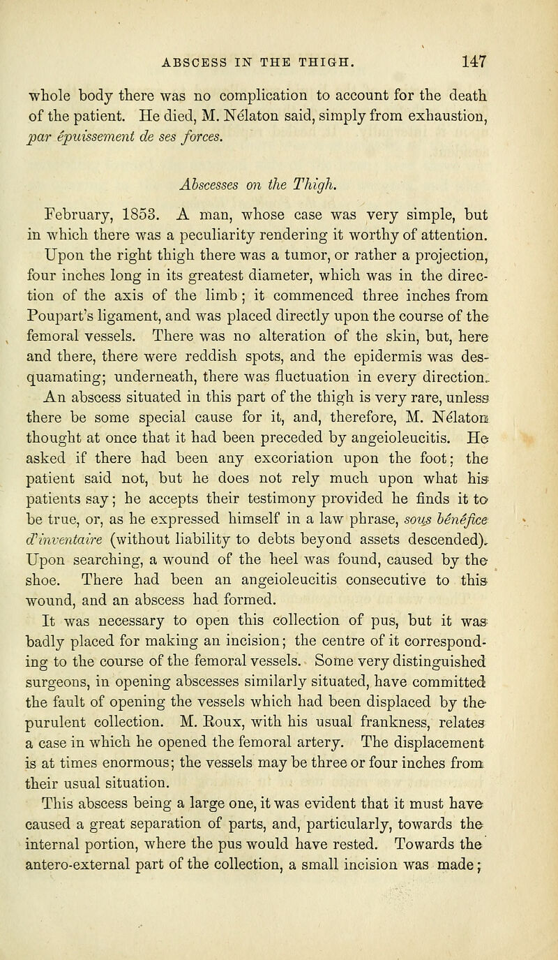 wliole body there was no complication to account for the death of the patient. He died, M. Nelaton said, simply from exhaustion, ^ar epuissement de ses forces. Abscesses on the Thigh. February, 1853. A man, whose case was very simple, but in which there was a peculiarity rendering it worthy of attention. Upon the right thigh there was a tumor, or rather a projection, four inches long in its greatest diameter, which was in the direc- tion of the axis of the limb ; it commenced three inches from Poupart's ligament, and was placed directly upon the course of the femoral vessels. There was no alteration of the skin, but, here and there, there were reddish spots, and the epidermis was des- quamating; underneath, there was fluctuation in every direction. An abscess situated in this part of the thigh is very rare, unless there be some special cause for it, and, therefore, M, JST^latoo thought at once that it had been preceded by angeioleucitis. He asked if there had been any excoriation upon the foot; the patient said not, but he does not rely much upon what his'- patients say; he accepts their testimony provided he finds it to be true, or, as he expressed himself in a law phrase, sous henefice dHnventaire (without liability to debts beyond assets descended). Upon searching, a wound of the heel was found, caused by the- shoe. There had been an angeioleucitis consecutive to thi& wound, and an abscess had formed. It was necessary to open this collection of pus, but it was badly placed for making an incision; the centre of it correspond- ing to the course of the femoral vessels. Some very distinguished surgeons, in opening abscesses similarly situated, have committed the fault of opening the vessels which had been displaced by the- purulent collection. M. Eoux, with his usual frankness, relates a case in which he opened the femoral artery. The displacement is at times enormous; the vessels may be three or four inches from; their usual situation. This abscess being a large one, it was evident that it must have caused a great separation of parts, and, particularly, towards the internal portion, where the pus would have rested. Towards the antero-external part of the collection, a small incision was made ^