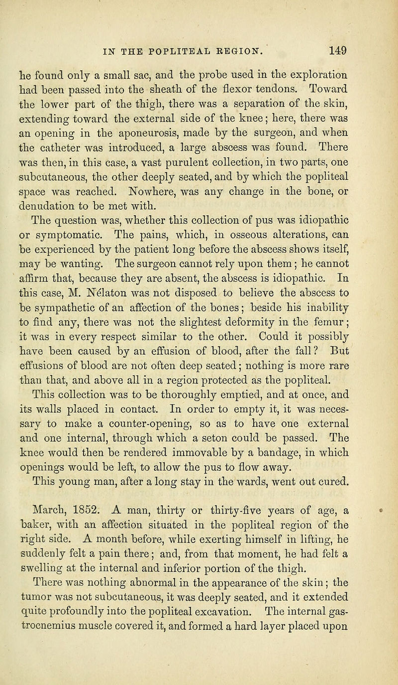 lie found only a small sac, and the probe used in the exploration had been passed into the sheath of the flexor tendons. Toward the lower part of the thigh, there was a separation of the skin, extending toward the external side of the knee; here, there was an opening in the aponeurosis, made by the surgeon, and when the catheter was introduced, a large abscess was found. There was then, in this case, a vast purulent collection, in two parts, one subcutaneous, the other deeply seated, and by which the popliteal space was reached. Nowhere, was any change in the bone, or denudation to be met with. The question was, whether this collection of pus was idiopathic or symptomatic. The pains, which, in osseous alterations, can be experienced by the patient long before the abscess shows itself, may be wanting. The surgeon cannot rely upon them; he cannot affirm that, because they are absent, the abscess is idiopathic. In this case, M. IST^laton was not disposed to believe the abscess to be sympathetic of an affection of the bones; beside his inability to find any, there was not the slightest deformity in the femur; it was in every respect similar to the other. Could it possibly have been caused by an effusion of blood, after the fall ? But effusions of blood are not often deep seated; nothing is more rare than that, and above all in a region protected as the popliteal. This collection was to be thoroughly emptied, and at once, and its walls placed in contact. In order to empty it, it was neces- sary to make a counter-opening, so as to have one external and one internal, through which a seton could be passed. The knee would then be rendered immovable by a bandage, in which openings would be left, to allow the pus to flow away. This young man, after a long stay in the wards, went out cured. March, 1852. A man, thirty or thirty-five years of age, a baker, with an affection situated in the popliteal region of the right side. A month before, while exerting himself in lifting, he suddenly felt a pain there; and, from that moment, he had felt a swelling at the internal and inferior portion of the thigh. There was nothing abnormal in the appearance of the skin; the tumor was not subcutaneous, it was deeply seated, and it extended quite profoundly into the popliteal excavation. The internal gas- trocnemius muscle covered it, and formed a hard layer placed upon