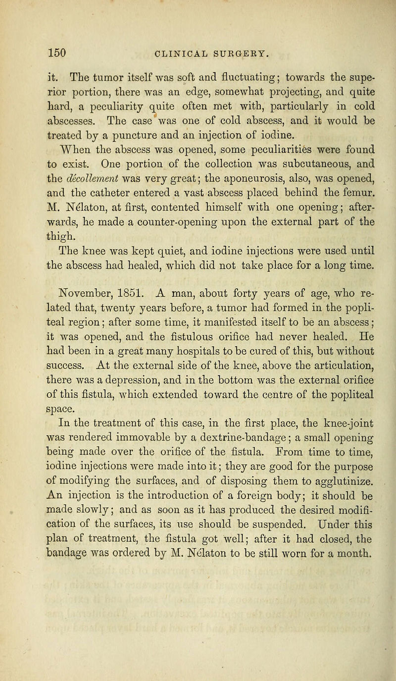 it. The tumor itself was soft and fluctuating; towards the supe- rior portion, there was an edge, somewhat projecting, and quite hard, a peculiarity quite often met with, particularly in cold abscesses. The case was one of cold abscess, and it would be treated by a puncture and an injection of iodine. When the abscess was opened, some peculiarities were found to exist. One portion of the collection was subcutaneous, and the decollement was very great; the aponeurosis, also, was opened, and the catheter entered a vast abscess placed behind the femur. M. N^laton, at first, contented himself with one opening; after- wards, he made a counter-opening upon the external part of the thigh. The knee was kept quiet, and iodine injections were used until the abscess had healed, which did not take place for a long time. November, 1851. A man, about forty years of age, who re- lated that, twenty years before, a tumor had formed in the popli- teal region; after some time, it manifested itself to be an abscess; it was opened, and the fistulous orifice had never healed. He had been in a great many hospitals to be cured of this, but without success. At the external side of the knee, above the articulation, there was a depression, and in the bottom was the external orifice of this fistula, which extended toward the centre of the popliteal space. In the treatment of this case, in the first place, the knee-joint was rendered immovable by a dextrine-bandage; a small opening being made over the orifice of the fistula. From time to time, iodine injections were made into it; they are good for the purpose of modifying the surfaces, and of disposing them to agglutinize. An injection is the introduction of a foreign body; it should be made slowly; and as soon as it has produced the desired modifi- cation of the surfaces, its use should be suspended. Under this plan of treatment, the fistula got well; after it had closed, the bandage was ordered by M. Nelaton to be still worn for a month.