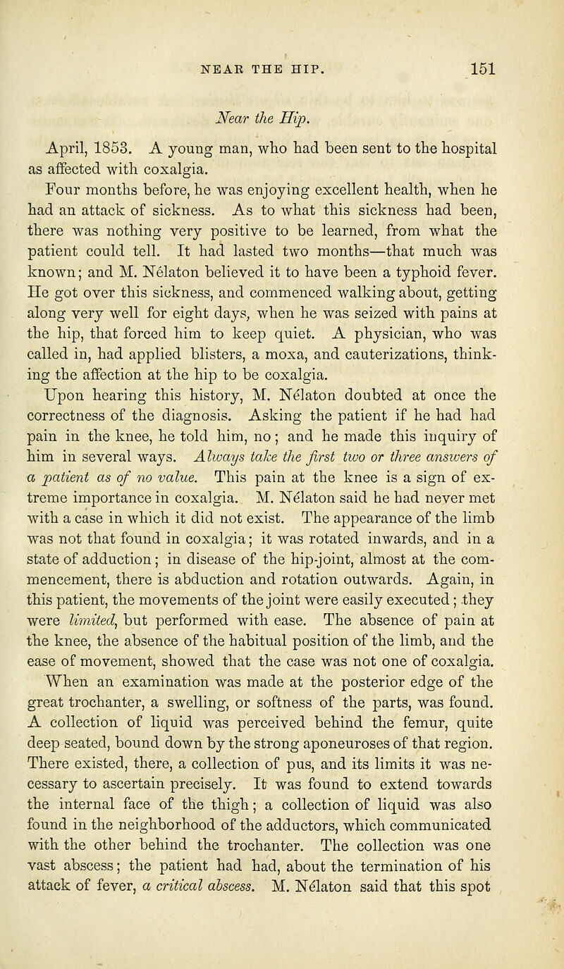 Near the Hip. April, 1853. A young man, wlio liad been sent to the hospital as affected with coxalgia. Four months before, he was enjoying excellent health, when he had an attack of sickness. As to what this sickness had been, there was nothing very positive to be learned, from what the patient could tell. It had lasted two months—that much was known; and M. Nelaton believed it to have been a typhoid fever. He got over this sickness, and commenced walking about, getting along very well for eight days, when he was seized with pains at the hip, that forced him to keep quiet. A physician, who was called in, had applied blisters, a moxa, and cauterizations, think- ing the affection at the hip to be coxalgia. Upon hearing this history, M. N^laton doubted at once the correctness of the diagnosis. Asking the patient if he had had pain in the knee, he told him, no; and he made this inquiry of him in several ways. A Iways take the first two or three ansiuers of a patient as of no value. This pain at the knee is a sign of ex- treme importance in coxalgia. M. Ndlaton said he had never met with a case in which it did not exist. The appearance of the limb was not that found in coxalgia; it was rotated inwards, and in a state of adduction ; in disease of the hip-joint, almost at the com- mencement, there is abduction and rotation outwards. Again, in this patient, the movements of the joint were easily executed; they were limited, but performed with ease. The absence of pain at the knee, the absence of the habitual position of the limb, and the ease of movement, showed that the case was not one of coxalgia. When an examination was made at the posterior edge of the great trochanter, a swelling, or softness of the parts, was found. A collection of liquid was perceived behind the femur, quite deep seated, bound down by the strong aponeuroses of that region. There existed, there, a collection of pus, and its limits it was ne- cessary to ascertain precisely. It was found to extend towards the internal face of the thigh; a collection of liquid was also found in the neighborhood of the adductors, which communicated with the other behind the trochanter. The collection was one vast abscess; the patient had had, about the termination of his attack of fever, a critical abscess. M. Ndlaton said that this spot