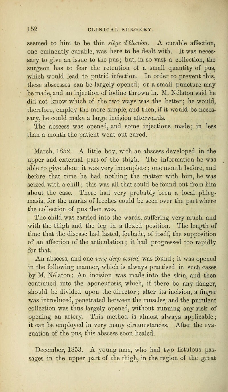 seemed to him to be thin sQge cVelection. A curable affection, one eminently curable, was here to be dealt with. It was neces- sary to give an issue to the pus; but, in so vast a collection, the surgeon has to fear the retention of a small quantity of pus, which would lead to putrid infection. In order to prevent this, these abscesses can be largely opened; or a small puncture may be made, and an injection of iodine thrown in. M. Nelaton said he did not know which of the two ways was the better; he would, therefore, employ the more simple, and then, if it would be neces- sary, he could make a large incision afterwards. The abscess was opened, and some injections made; in less than a month the patient went out cured. March, 1852. A little boy, with an abscess developed in the upper and external part of the thigh. The information he was able to give about it was very incomplete ; one month before, and before that time he had nothing the matter with him, he was seized with a chill; this was all that could be found out from him about the case. There had very probably been a local phleg- masia, for the marks of leeches could be seen over the part where the collection of pus then was. The child was carried into the wards, suffering very much, and with the thigh and the leg in a flexed position. The length of time that the disease had lasted, forbade, of itself, the supposition of an affection of the articulation ; it had progressed too rapidly for that. An abscess, and one very deep seated^ was found; it was opened in the following manner, which is always practised in such cases by M. Nelaton: An incision was made into the skin, and then continued into the aponeurosis, which, if there be any danger, should be divided upon the director; after its incision, a finger was introduced, penetrated between the muscles, and the purulent collection was thus largely opened, without running any risk of opening an artery. This method is almost always applicable; it can be employed in very many circumstances. After the eva- cuation of the pus, this abscess soon healed. December, 1853. A young man, who had two fistulous pas- sages in the upper part of the thigh, in the region of the great