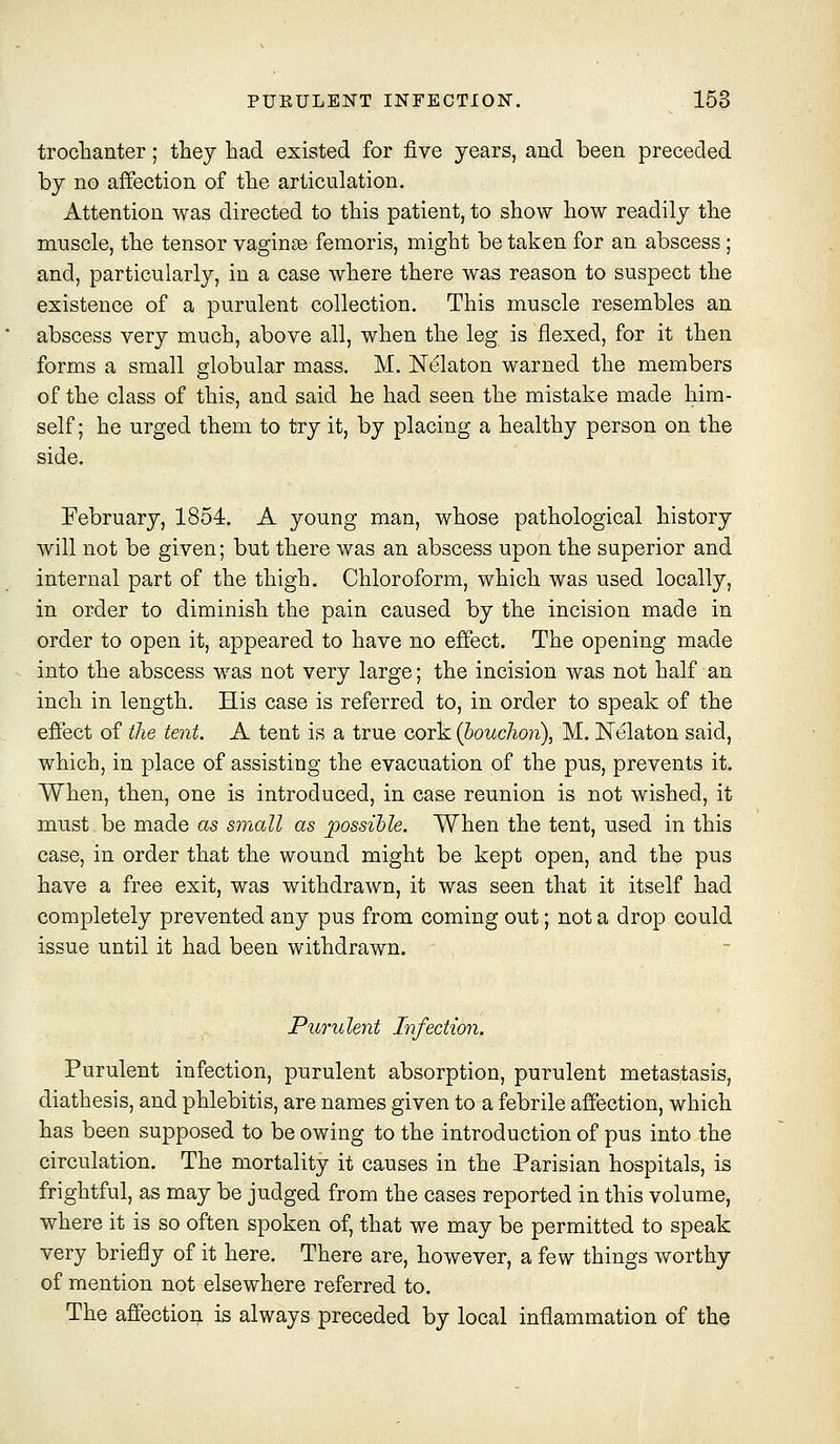 troclaanter; they had existed for five years, and been preceded by no affection of tbe articulation. Attention was directed to this patient, to show how readily the muscle, the tensor vaginas femoris, might be taken for an abscess; and, particularly, in a case where there was reason to suspect the existence of a purulent collection. This muscle resembles an abscess very much, above all, when the leg is flexed, for it then forms a small globular mass. M. ISTelaton warned the members of the class of this, and said he had seen the mistake made him- self ; he urged them to try it, by placing a healthy person on the side. February, 1854. A young man, whose pathological history will not be given; but there was an abscess upon the superior and internal part of the thigh. Chloroform, which was used locally, in order to diminish the pain caused by the incision made in order to open it, appeared to have no effect. The opening made into the abscess was not very large; the incision was not half an inch in length. His case is referred to, in order to speak of the effect of the tent. A tent is a true cork (houchon), M. Nelaton said, which, in place of assisting the evacuation of the pus, prevents it. When, then, one is introduced, in case reunion is not wished, it must be made as small as possible. When the tent, nsed in this case, in order that the wound might be kept open, and the pus have a free exit, was withdrawn, it was seen that it itself had completely prevented any pus from coming out; not a drop could issue until it had been withdrawn. Purulent Infection. Purulent infection, purulent absorption, purulent metastasis, diathesis, and phlebitis, are names given to a febrile affection, which has been supposed to be owing to the introduction of pus into the circulation. The mortality it causes in the Parisian hospitals, is frightful, as may be judged from the cases reported in this volume, where it is so often spoken of, that we may be permitted to speak very briefly of it here. There are, however, a few things worthy of mention not elsewhere referred to. The affection is always preceded by local inflammation of the