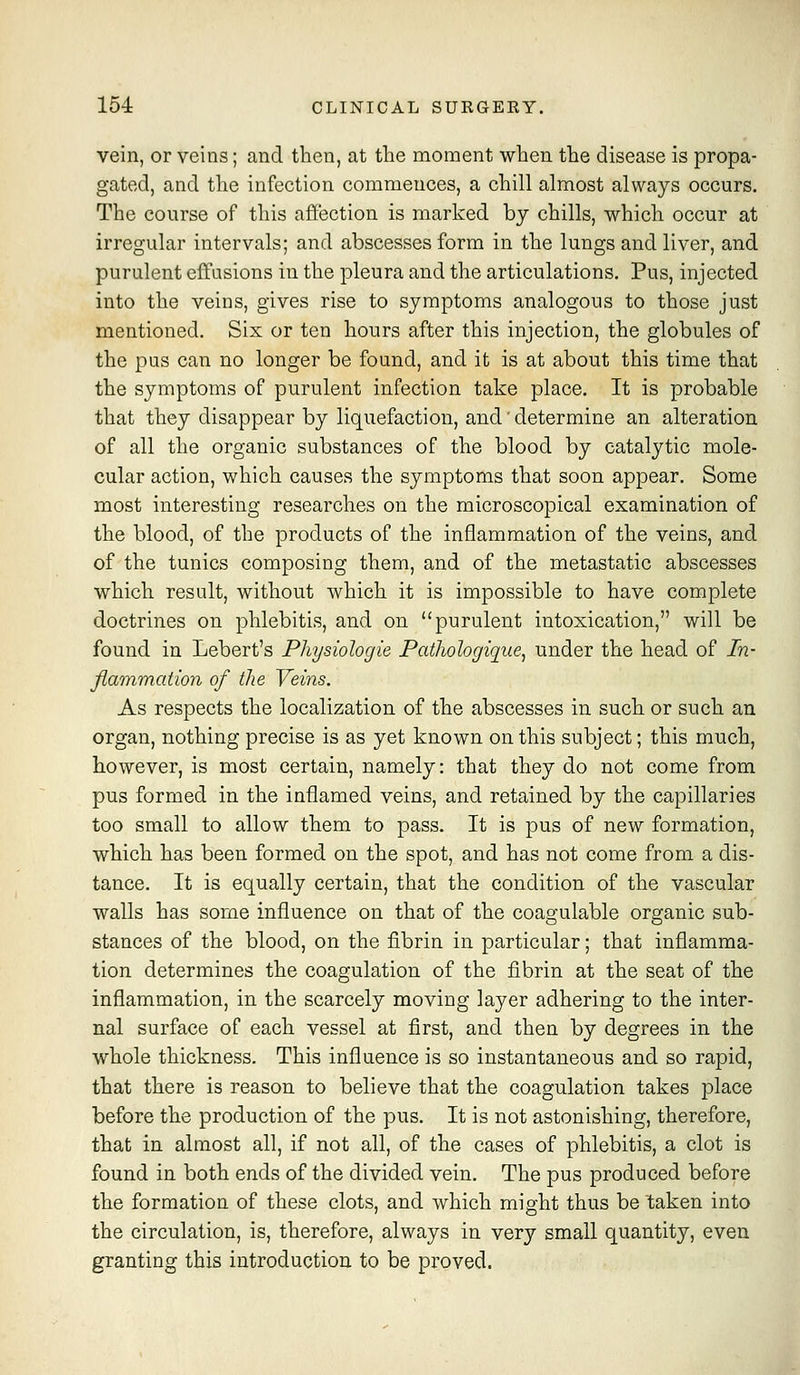 vein, or veins; and then, at the moment when the disease is propa- gated, and the infection commences, a chill almost always occurs. The course of this afl'ection is marked by chills, which occur at irregular intervals; and abscesses form in the lungs and liver, and purulent effusions in the pleura and the articulations. Pus, injected into the veins, gives rise to symptoms analogous to those just mentioned. Six or ten hours after this injection, the globules of the pus can no longer be found, and it is at about this time that the symptoms of purulent infection take place. It is probable that they disappear by liquefaction, and' determine an alteration of all the organic substances of the blood by catalytic mole- cular action, which causes the symptoms that soon appear. Some most interesting researches on the microscopical examination of the blood, of the products of the inflammation of the veins, and of the tunics composing them, and of the metastatic abscesses which result, without which it is impossible to have complete doctrines on phlebitis, and on purulent intoxication, will be found in Lebert's Physiologie Pathologique^ under the head of In- fiammation of the Veins. As respects the localization of the abscesses in such or such an organ, nothing precise is as yet known on this subject; this much, however, is most certain, namely: that they do not come from pus formed in the inflamed veins, and retained by the capillaries too small to allow them to pass. It is pus of new formation, which has been formed on the spot, and has not come from a dis- tance. It is equally certain, that the condition of the vascular walls has some influence on that of the coagulable organic sub- stances of the blood, on the fibrin in particular; that inflamma- tion determines the coagulation of the fibrin at the seat of the inflammation, in the scarcely moving layer adhering to the inter- nal surface of each vessel at first, and then by degrees in the whole thickness. This influence is so instantaneous and so rapid, that there is reason to believe that the coagulation takes place before the production of the pus. It is not astonishing, therefore, that in almost all, if not all, of the cases of phlebitis, a clot is found in both ends of the divided vein. The pus produced before the formation of these clots, and which might thus be taken into the circulation, is, therefore, always in very small quantity, even granting this introduction to be proved.