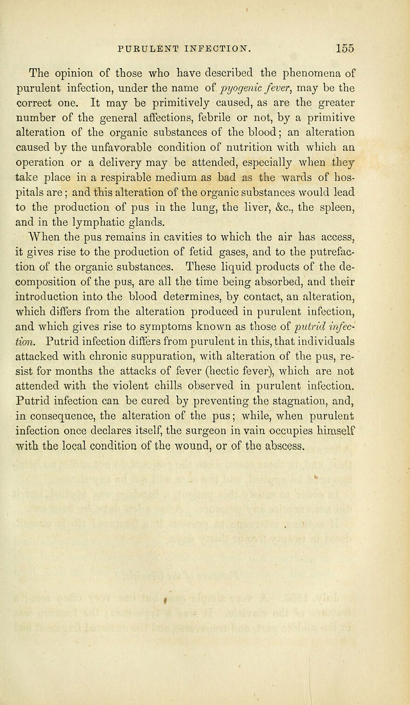 The opinion of those who have described the phenomena of purulent infection, under the name of pyogenic fever^ may be the correct one. It may be primitively caused, as are the greater number of the general affections, febrile or not, by a primitive alteration of the organic substances of the blood; an alteration caused by the unfavorable condition of nutrition with which an operation or a delivery may be attended, especially when they take place in a respirable medium as bad as the wards of hos- pitals are; and this alteration of the organic substances would lead to the production of pus in the lung, the liver, &c., the spleen, and in the lymphatic glands. When the pus remains in cavities to which the air has access, it gives rise to the production of fetid gases, and to the putrefac- tion of the organic substances. These liquid products of the de- composition of the pus, are all the time being absorbed, and their introduction into the blood determines, by contact, an alteration, which differs from the alteration produced in purulent infection, and which gives rise to symptoms known as those of putrid infec- tion. Putrid infection differs from purulent in this, that individuals attacked with chronic suppuration, with alteration of the pus, re- sist for months the attacks of fever (hectic fever), which are not attended with the violent chills observed in purulent infection. Putrid infection can be cured by preventing the stagnation, and, in consequence, the alteration of the pus; while, when purulent infection once declares itself, the surgeon in vain occupies himself with the local condition of the wound, or of the abscess.
