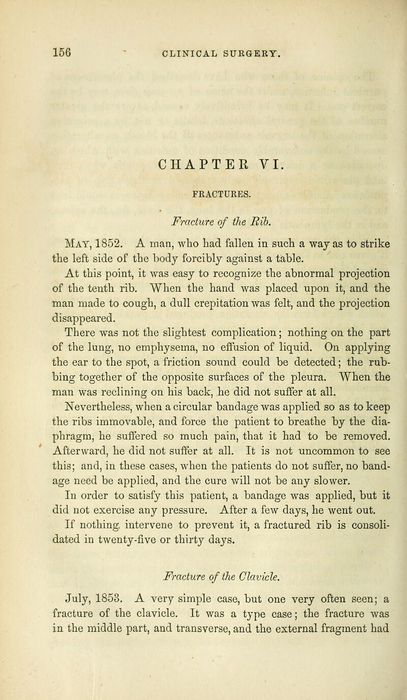 CHAPTER VI. FRACTURES. Fracture of the Rib, May, 1852. A man, who liad fallen in such a way as to strike the left side of the body forcibly against a table. At this point, it was easy to recognize the abnormal projection of the tenth rib. When the hand was placed upon it, and the man made to cough, a dull crepitation was felt, and the projection disappeared. There was not the slightest complication; nothing on the part of the lung, no emphysema, no effusion of liquid. On applying the ear to the spot, a friction sound could be detected; the rub- bing together of the opposite surfaces of the pleura. When the man was reclining on his back, he did not suffer at all. ISTevertheless, when a circular bandage was applied so as to keep the ribs immovable, and force the patient to breathe by the dia- phragm, he suffered so much pain, that it had to be removed. Afterward, he did not suffer at all. It is not uncommon to see this; and, in these cases, when the patients do not suffer, no band- age need be applied, and the cure v/ill not be any slower. In order to satisfy this patient, a bandage was applied, but it did not exercise any pressure. After a few days, he went out. If nothing, intervene to prevent it, a fractured rib is consoli- dated in twenty-five or thirty days. Fracture of the Clavicle. July, 1853, A very simple case, but one very often seen; a fracture of the clavicle. It was a type case; the fracture was in the middle part, and transverse, and the external fragment had