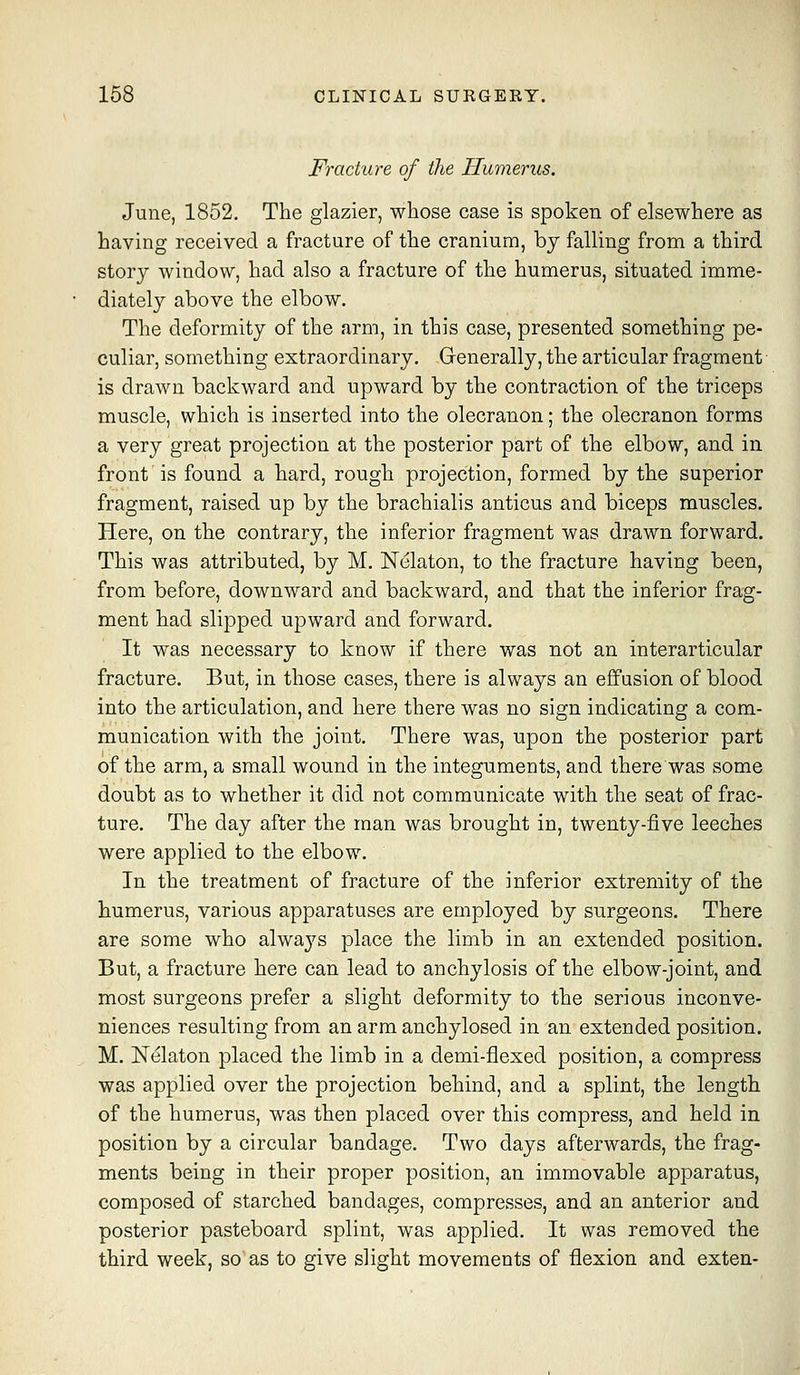 Fracture of the Humerus. June, 1852. The glazier, whose case is spoken of elsewhere as having received a fracture of the cranium, bj falling from a third story window, had also a fracture of the humerus, situated imme- diately above the elbow. The deformity of the arm, in this case, presented something pe- culiar, something extraordinary. Generally, the articular fragment is drawn backward and upward by the contraction of the triceps muscle, which is inserted into the olecranon; the olecranon forms a very great projection at the posterior part of the elbow, and in front is found a hard, rough projection, formed by the superior fragment, raised up by the brachialis anticus and biceps muscles. Here, on the contrary, the inferior fragment was drawn forward. This was attributed, by M. Nelaton, to the fracture having been, from before, downward and backward, and that the inferior frag- ment had slipped upward and forward. It was necessary to know if there was not an interarticular fracture. But, in those cases, there is always an effusion of blood into the articulation, and here there was no sign indicating a com- munication with the joint. There was, upon the posterior part of the arm, a small wound in the integuments, and there was some doubt as to whether it did not communicate with the seat of frac- ture. The day after the man was brought in, twenty-five leeches were applied to the elbow. In the treatment of fracture of the inferior extremity of the humerus, various apparatuses are employed by surgeons. There are some who always place the limb in an extended position. But, a fracture here can lead to anchylosis of the elbow-joint, and most surgeons prefer a slight deformity to the serious inconve- niences resulting from an arm anchylosed in an extended position. M. Nelaton placed the limb in a demi-flexed position, a compress was applied over the projection behind, and a splint, the length of the humerus, was then placed over this compress, and held in position by a circular bandage. Two days afterwards, the frag- ments being in their proper position, an immovable apparatus, composed of starched bandages, compresses, and an anterior and posterior pasteboard splint, was applied. It was removed the third week, so as to give slight movements of flexion and exten-