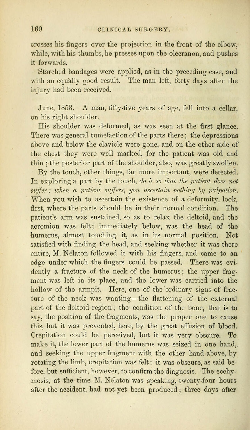 crosses his fingers over the projection in the front of the elbow, while, with his thumbs, he presses upon the olecranon, and pushes it forwards. Starched bandages were applied, as in the preceding case, and with an equally good result. The man left, forty days after the injury had been received. June, 1853. A man, fifty-five years of age, fell into a cellar, on his right shoulder. His shoulder was deformed, as was seen at the first glance. There was general tumefaction of the parts there; the depressions above and below the clavicle were gone, and on the other side of the chest they were well marked, for the patient was old and thin ; the posterior part of the shoulder, also, was greatly swollen. By the touch, other things, far more important, were detected. In exploring a part by the touch, do it so that the patient does not suffer; when a patient suffers^ you ascertain nothing hy palpation. When you wish to ascertain the existence of a deformity, look, first, where the parts should be in their normal condition. The patient's arm was sustained, so as to relax the deltoid, and the acromion was felt; immediately below, was the head of the humerus, almost touching it, as in its normal position. Not satisfied with finding the head, and seeking whether it was there entire, M. ISIelaton followed it with his fingers, and came to an edge under which the fingers could be passed. There was evi- dently a fracture of the neck of the humerus; the upper frag- ment was left in its place, and the lower was carried into the hollow of the armpit. Here, one of the ordinary signs of frac- ture of the neck was wanting—the flattening of the external part of the deltoid region; the condition of the bone, that is to say, the position of the fragments, was the proper one to cause this, but it was prevented, here, by the great effusion of blood. Crepitation could be perceived, but it was very obscure. To make it, the lower part of the humerus was seized in one hand, and seeking the upper fragment with the other hand above, by rotating the limb, crepitation was felt: it was obscure, as said be- fore, but sufl&cient, however, to confirm the diagnosis. The ecchy- mosis, at the time M. Nelaton was speaking, twenty-four hours after the accident, had not yet been produced; three days after