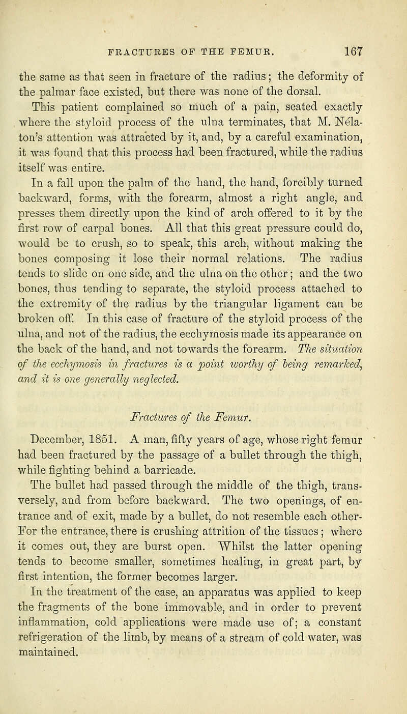 tlie same as tliat seen in fracture of the radins; the deformity of the palmar face existed, but there was none of the dorsal. This patient complained so much of a pain, seated exactly where the styloid process of the nlna terminates, that M. Nela- ton's attention was attracted by it, and, by a careful examination, it was found that this process had been fractured, while the radius itself was entire. In a fall upon the palm of the hand, the hand, forcibly turned backward, forms, with the forearm, almost a right angle, and presses them directly upon the kind of arch offered to it by the first row of carpal bones. All that this great pressure could do, would be to crush, so to speak, this arch, without making the bones composing it lose their normal relations. The radius tends to slide on one side, and the ulna on the other; and the two bones, thus tending to separate, the styloid process attached to the extremity of the radius by the triangular ligament can be broken off. In this case of fracture of the styloid process of the ulna, and not of the radius, the ecchymosis made its appearance on the back of the hand, and not towards the forearm. The situation of the ecchymosis in fractures is a point worthy of being remarked, and it is one generally neglected. Fractures of the Femur. December, 1851. A man, fifty years of age, whose right femur had been fractured by the passage of a bullet through the thigh, while fighting behind a barricade. The bullet had passed through the middle of the thigh, trans- versely, and from before backward. The two openings, of en- trance and of exit, made by a bnllet, do not resemble each other- For the entrance, there is crushing attrition of the tissues ; where it comes out, they are burst open. Whilst the latter opening tends to become smaller, sometimes healing, in great part, by first intention, the former becomes larger. In the treatment of the case, an apparatus was applied to keep the fragments of the bone immovable, and in order to prevent inflammation, cold applications were made use of; a constant refrigeration of the limb, by means of a stream of cold water, was maintained.