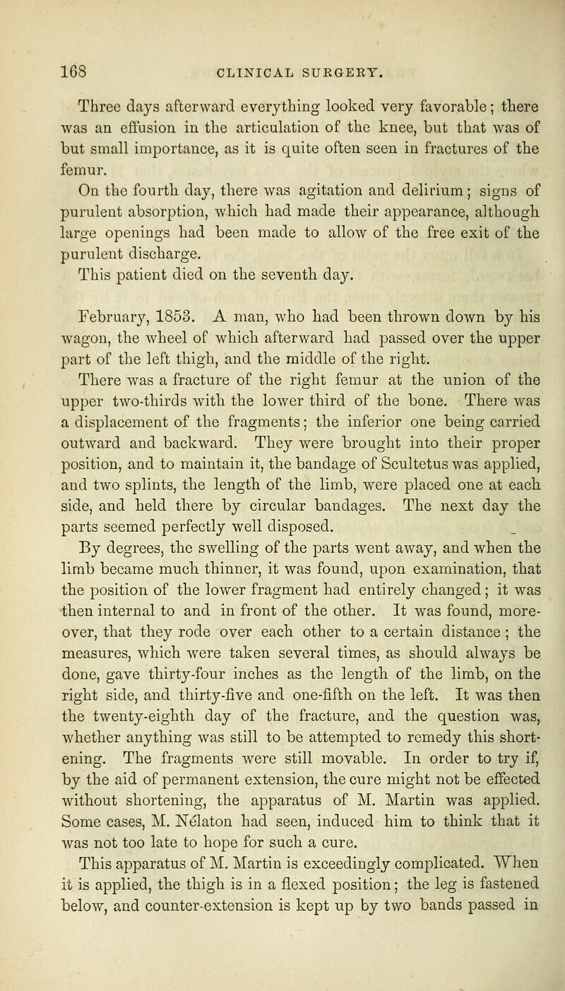 Three days afterward everything looked very favorable; there was an effusion in the articulation of the knee, but that was of but small importance, as it is quite often seen in fractures of the femur. On the fourth day, there was agitation and delirium; signs of purulent absorption, which had made their appearance, although large openings had been made to allow of the free exit of the purulent discharge. This patient died on the seventh day, Februar}'-, 1853. A man, who had been thrown doAvn by his wagon, the wheel of which afterward had passed over the upper part of the left thigh, and the middle of the right. There was a fracture of the right femur at the union of the upper two-thirds with the lower third of the bone. There was a displacement of the fragments; the inferior one being carried outward and backward. They were brought into their proper position, and to maintain it, the bandage of Scultetus was applied, and two splints, the length of the limb, were placed one at eacli side, and held there by circular bandages. The next day the parts seemed perfectly well disposed. By degrees, the swelling of the parts went away, and when the limb became much, thinner, it was found, upon examination, that the position of the lower fragment had entirely changed; it was ^tben internal to and in front of the other. It was found, more- over, that they rode over each other to a certain distance ; the measures, which were taken several times, as should always be done, gave thirty-four inches as the length of the limb, on the right side, and thirty-five and one-fifth on the left. It was then the twenty-eighth day of the fracture, and the question was, whether anything was still to be attempted to remedy this short- ening. The fragments were still movable. In order to try if, by the aid of permanent extension, the cure might not be effected without shortening, the apparatus of M. Martin was applied. Some cases, M. Nelaton had seen, induced him to think that it was not too late to hope for such a cure. This apparatus of M. Martin is exceedingly complicated. When it is applied, the thigh is in a flexed position; the leg is fastened below, and counter-extension is kept up by two bands passed in